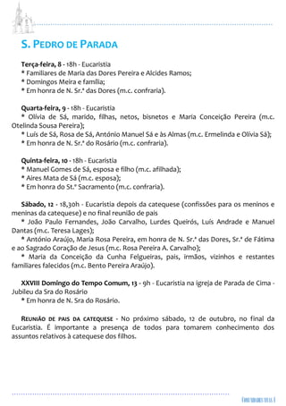 ...................................................................................................................
................................................................................................
S. PEDRO DE PARADA
Terça-feira, 8 - 18h - Eucaristia
* Familiares de Maria das Dores Pereira e Alcides Ramos;
* Domingos Meira e família;
* Em honra de N. Sr.ª das Dores (m.c. confraria).
Quarta-feira, 9 - 18h - Eucaristia
* Olívia de Sá, marido, filhas, netos, bisnetos e Maria Conceição Pereira (m.c.
Otelinda Sousa Pereira);
* Luís de Sá, Rosa de Sá, António Manuel Sá e às Almas (m.c. Ermelinda e Olívia Sá);
* Em honra de N. Sr.ª do Rosário (m.c. confraria).
Quinta-feira, 10 - 18h - Eucaristia
* Manuel Gomes de Sá, esposa e filho (m.c. afilhada);
* Aires Mata de Sá (m.c. esposa);
* Em honra do St.º Sacramento (m.c. confraria).
Sábado, 12 - 18,30h - Eucaristia depois da catequese (confissões para os meninos e
meninas da catequese) e no final reunião de pais
* João Paulo Fernandes, João Carvalho, Lurdes Queirós, Luís Andrade e Manuel
Dantas (m.c. Teresa Lages);
* António Araújo, Maria Rosa Pereira, em honra de N. Sr.ª das Dores, Sr.ª de Fátima
e ao Sagrado Coração de Jesus (m.c. Rosa Pereira A. Carvalho);
* Maria da Conceição da Cunha Felgueiras, pais, irmãos, vizinhos e restantes
familiares falecidos (m.c. Bento Pereira Araújo).
XXVIII Domingo do Tempo Comum, 13 - 9h - Eucaristia na igreja de Parada de Cima -
Jubileu da Sra do Rosário
* Em honra de N. Sra do Rosário.
REUNIÃO DE PAIS DA CATEQUESE - No próximo sábado, 12 de outubro, no final da
Eucaristia. É importante a presença de todos para tomarem conhecimento dos
assuntos relativos à catequese dos filhos.
 