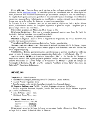 PASSO A REZAR - “Que este Deus que é próximo se faça realmente próximo”: este o principal
objectivo do site passo-a-rezar.net. Os conteúdos podem ser transferidos para um leitor digital de
áudio, telemóvel, iPod ou outros equipamentos que possibilitem a audição de sons em formato mp3.
As orações ficam guardadas nestes aparelhos ou no computador que as descarrega, possibilitando a
sua escuta a qualquer hora. Nada impede que os utilizadores meditem nas palavras e músicas mais
do que uma vez ao dia ou fora das datas para as quais foram concebidas.
Os ficheiros, de 10 a 12 minutos, começam por uma música, religiosa ou étnica. Após a leitura
bíblica, habitualmente extraída do Evangelho, seguem-se as pistas de oração - “perguntas para a
pessoa lançar e rever o dia com Deus”.
   CONFISSÕES QUARESMAIS: MOSELOS - 18 de Março, às 18h.
   RENÚNCIA QUARESMAL - Este ano a renúncia quaresmal reverterá em favor do Haiti, do
Seminário, da Casa Sacerdotal e da requalificação da Sé.
   CARITAS - Hoje, 7 de Março, é o peditório nacional.
   DIREITOS PAROQUIAIS - Pedia o favor às responsáveis do peditório do ovo de passarem pela
sacristia para levarem os envelopes.
   VISITA PASCAL: Moselos - domingo; Padornelo e Parada - segunda-feira.
   MOVIMENTO LIMPAR PORTUGAL - Precisa-se de voluntários para o dia 20 de Março “limpar
Portugal”. Inscreve-te! Toda a informação sobre o projecto está disponível, com mais detalhe, em
www.limparportugal.org.
   COOPECOURA - Informa que vai atender os agricultores que se queiram candidatar a pedidos de
ajuda e prémios de ovinos e caprinos, nos seguintes dias: Padornelo - 16 e 17; Parada - 18 e 19.
   ANIVERSÁRIO DA ACRD - Actividades a desenvolver: Dia 7 - 15h- Acordes de Primavera -
Espectáculo musical com a participação do grupo de cantigas da Associação Cultural; Grupo de
cantares tradicionais de Âncora; Grupo de Cavaquinhos de Monção e grupo de cantigas da
Associação de Formariz. Dia 20 - 21,30h - Concurso “Conhecei a Nossa Terra” Associação de
Padornelo Vs Associação de Formariz.


  MOSELOS
  Terça-feira, 9 - 18h - Eucaristia
  * Isaac Manuel Rodrigues, família e patroas de Ermezinda Libéria Barbosa;
  * Joaquim Pereira Felgueiras - mês;
  * Rosa Fernandes - mês; marido, Isaura Pereira e pais (m.c. Fernanda Lages).
  IV Domingo da Quaresma, 7 - 11h - Eucaristia depois da catequese e da Via Sacra
  * Porfírio Nogueira, Fernando Nogueira, Marília da Cunha Alves e Sérgio Barbosa Nogueira
(m.c. Maria Alves Barbosa);
  * Maria de Araújo Gomes - mês;
  * Clotilde da Rocha Alves - mês.

   CONTAS DA FÁBRICA DA IGREJA
       Receita------------- 22.037,59
       Despesa------------20.967,98
       Saldo----------------1.069,61
   RENDIMENTO DO OVO - No lugar de Lama, nos meses de Janeiro e Fevereiro, foi de 52 euros e
no lugar de Afe, no mês de Janeiro, foi de 54,50 euros.
 