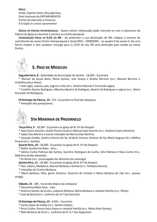 PRECE:
   Vinde, Espírito Santo, Deus glorioso,
   Dom luminoso do ENTENDIMENTO!
   Enchei de vida todo o Universo:
   A Criação é o vosso sacramento!

   SÓCIOS DO CENTRO INTERPAROQUIAL - Quem estiver interessado pode inscrever-se com o tesoureiro da
Fábrica da Igreja ou durante a semana no centro paroquial.
   CONSIGNAÇÃO FISCAL DE 0,5% DO IRS - Ao preencher a sua declaração de IRS, indique o número de
contribuinte do nosso Centro Interparoquial e Social (NIF) - 509002005 - no quadro 9 do anexo H. De uma
forma simples e sem qualquer encargo para si, 0,5% do seu IRS será destinado pelo estado ao nosso
Centro.




              S. PAIO DE MOSELOS
   Segunda-feira, 8 - Solenidade da Anunciação do Senhor - 18,30h - Eucaristia
   * Manuel de Sousa Alves, Maria Gomes, José Araújo e Amélia Barreiro (m.c. Manuel Barreiro e
Umbelina Jesus Alves);
   * José Lages, esposa, pais, sogros e neto (m.c. António Manuel e Fernanda Lages);
   * Franklim Dantas Rodrigues, Albertina Beatriz Sá Rodrigues, Beatriz Sá Rodrigues e sogros (m.c. Maria
Assunção Sá Rodrigues).

   III Domingo da Páscoa, 14 - 11h - Eucaristia no final da catequese
   * Intenções dos paroquianos.




             STA MARINHA DE PADORNELO
   Terça-feira, 9 - 18,30h - Eucaristia na igreja de N. Srª do Amparo
   * José Castro Amorim, Cecília Pereira Castro e Manuel José Amorim (m.c. António Castro Amorim);
   * Isabel Dias Martins e outras intenções de Marina Dias Martins;
   * Gonçalo Emídio, Zulmira Pereira de Sá, António Amaral, António de Sá, Maria Augusta Sá e Delfina
Pereira (m.c. família).
   Quarta-feira, 10 - 18,30h - Eucaristia na igreja de N. Srª do Amparo
   * Delfim Guilherme Alves - Aniv.;
   * Idalina Cunha Pedrosa dos Santos, Quintino Rodrigues da Cunha, Júlio Pedrosa e Rosa Cunha (m.c.
Albertina Santos Azevedo);
   * Às Almas (m.c. encarregado das Alminhas de Lamarigo).
   Quinta-feira, 11 - 18,30h - Eucaristia na igreja de N. Srª do Amparo
   * Pais, Libório, Madalena, Manuel Barbosa e família (m.c. Felisbela Gomes);
   * Intenções de Cristina Barbosa;
   * Maria Barbosa, filha, genro Américo, Severino do Cristelo e Maria Barbosa do Fijó (m.c. pessoa
amiga).

   Sábado, 13 - 18h - Eucaristia depois da catequese
   * Clementina Melo Aires - mês;
   * Américo Gomes da Cunha, Ludovina Barbosa, Maria Barbosa e restante família (m.c. filhos);
   * José da Rocha (m.c. confraria do St.º Sacramento).

   III Domingo da Páscoa, 14 - 9,45h - Eucaristia
   * Carlos Lopes de Caldas (m.c. Sandra Caldas);
   * Artur Cunha, Pureza Jesus Soares e restante família (m.c. Maria Alice Soares);
   * Ilídio Barbosa de Sá (m.c. confraria de N. Sr.ª das Angústias).
 