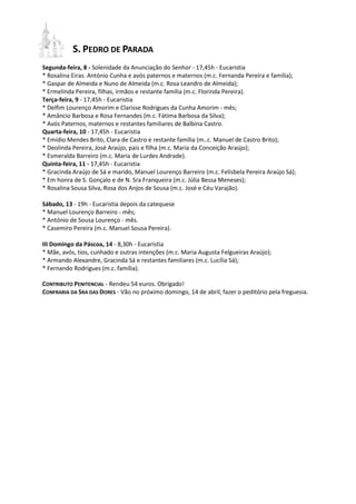 S. PEDRO DE PARADA
Segunda-feira, 8 - Solenidade da Anunciação do Senhor - 17,45h - Eucaristia
* Rosalina Eiras. António Cunha e avós paternos e maternos (m.c. Fernanda Pereira e família);
* Gaspar de Almeida e Nuno de Almeida (m.c. Rosa Leandro de Almeida);
* Ermelinda Pereira, filhas, irmãos e restante família (m.c. Florinda Pereira).
Terça-feira, 9 - 17,45h - Eucaristia
* Delfim Lourenço Amorim e Clarisse Rodrigues da Cunha Amorim - mês;
* Amâncio Barbosa e Rosa Fernandes (m.c. Fátima Barbosa da Silva);
* Avós Paternos, maternos e restantes familiares de Balbina Castro.
Quarta-feira, 10 - 17,45h - Eucaristia
* Emídio Mendes Brito, Clara de Castro e restante família (m..c. Manuel de Castro Brito);
* Deolinda Pereira, José Araújo, pais e filha (m.c. Maria da Conceição Araújo);
* Esmeralda Barreiro (m.c. Maria de Lurdes Andrade).
Quinta-feira, 11 - 17,45h - Eucaristia
* Gracinda Araújo de Sá e marido, Manuel Lourenço Barreiro (m.c. Felisbela Pereira Araújo Sá);
* Em honra de S. Gonçalo e de N. Sra Franqueira (m.c. Júlia Bessa Meneses);
* Rosalina Sousa Silva, Rosa dos Anjos de Sousa (m.c. José e Céu Varajão).

Sábado, 13 - 19h - Eucaristia depois da catequese
* Manuel Lourenço Barreiro - mês;
* António de Sousa Lourenço - mês.
* Casemiro Pereira (m.c. Manuel Sousa Pereira).

III Domingo da Páscoa, 14 - 8,30h - Eucaristia
* Mãe, avós, tios, cunhado e outras intenções (m.c. Maria Augusta Felgueiras Araújo);
* Armando Alexandre, Gracinda Sá e restantes familiares (m.c. Lucília Sá);
* Fernando Rodrigues (m.c. família).

CONTRIBUTO PENITENCIAL - Rendeu 54 euros. Obrigado!
CONFRARIA DA SRA DAS DORES - Vão no próximo domingo, 14 de abril, fazer o peditório pela freguesia.
 
