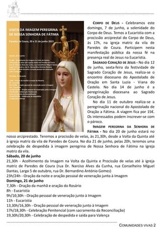 ................................................................................................................................
................................................................................................
COMUNIDADES VIVAS 2
CORPO DE DEUS - Celebramos este
domingo, 7 de junho, a solenidade do
Corpo de Deus. Temos a Eucaristia com a
procissão arciprestal do Corpo de Deus,
às 17h, na igreja matriz da vila de
Paredes de Coura. Participem nesta
manifestação pública da nossa fé na
presença real de Jesus na Eucaristia.
SAGRADO CORAÇÃO DE JESUS - No dia 12
de junho, sexta-feira da festividade de
Sagrado Coração de Jesus, realiza-se o
encontro diocesano do Apostolado de
Oração em Santa Luzia - Viana do
Castelo. No dia 14 de junho é a
peregrinação diocesana ao Sagrado
Coração de Jesus.
No dia 11 de outubro realiza-se a
peregrinação nacional do Apostolado de
Oração a Fátima. A viagem fica por 15€.
Os interessados podem inscrever-se com
o pároco.
IMAGEM PEREGRINA DA SENHORA DE
FÁTIMA - No dia 20 de junho estará no
nosso arciprestado. Teremos a procissão de velas, às 21,30h, desde a Volta da Quinta até
à igreja matriz da vila de Paredes de Coura. No dia 21 de junho, pelas 20h, teremos uma
celebração de despedida à imagem peregrina de Nossa Senhora de Fátima na igreja
matriz da vila.
Sábado, 20 de junho
21,30h - Acolhimento da Imagem na Volta da Quinta e Procissão de velas até à igreja
matriz de Paredes de Coura (rua Dr. Narciso Alves da Cunha, rua Conselheiro Miguel
Dantas, Largo 5 de outubro, rua Dr. Bernardino António Gomes)
23h/24h - Oração da noite e oração pessoal de veneração junto à Imagem
Domingo, 21 de junho
7,30h - Oração da manhã e oração do Rosário
8h - Eucaristia
9h/10,30h - Oração pessoal de veneração junto à Imagem
11h - Eucaristia
13,30h/16,30h - Oração pessoal de veneração junto à Imagem
17h/18,30h - Celebração Penitencial (com sacramento da Reconciliação)
19,30h/20,30h - Celebração de despedida e saída para Valença
 
