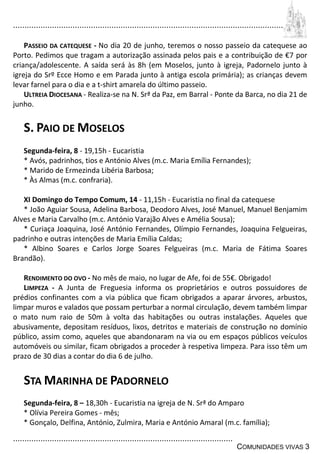 ................................................................................................................................
................................................................................................
COMUNIDADES VIVAS 3
PASSEIO DA CATEQUESE - No dia 20 de junho, teremos o nosso passeio da catequese ao
Porto. Pedimos que tragam a autorização assinada pelos pais e a contribuição de €7 por
criança/adolescente. A saída será às 8h (em Moselos, junto à igreja, Padornelo junto à
igreja do Srº Ecce Homo e em Parada junto à antiga escola primária); as crianças devem
levar farnel para o dia e a t-shirt amarela do último passeio.
ULTREIA DIOCESANA - Realiza-se na N. Srª da Paz, em Barral - Ponte da Barca, no dia 21 de
junho.
S. PAIO DE MOSELOS
Segunda-feira, 8 - 19,15h - Eucaristia
* Avós, padrinhos, tios e António Alves (m.c. Maria Emília Fernandes);
* Marido de Ermezinda Libéria Barbosa;
* Às Almas (m.c. confraria).
XI Domingo do Tempo Comum, 14 - 11,15h - Eucaristia no final da catequese
* João Aguiar Sousa, Adelina Barbosa, Deodoro Alves, José Manuel, Manuel Benjamim
Alves e Maria Carvalho (m.c. António Varajão Alves e Amélia Sousa);
* Curiaça Joaquina, José António Fernandes, Olímpio Fernandes, Joaquina Felgueiras,
padrinho e outras intenções de Maria Emília Caldas;
* Albino Soares e Carlos Jorge Soares Felgueiras (m.c. Maria de Fátima Soares
Brandão).
RENDIMENTO DO OVO - No mês de maio, no lugar de Afe, foi de 55€. Obrigado!
LIMPEZA - A Junta de Freguesia informa os proprietários e outros possuidores de
prédios confinantes com a via pública que ficam obrigados a aparar árvores, arbustos,
limpar muros e valados que possam perturbar a normal circulação, devem também limpar
o mato num raio de 50m à volta das habitações ou outras instalações. Aqueles que
abusivamente, depositam resíduos, lixos, detritos e materiais de construção no domínio
público, assim como, aqueles que abandonaram na via ou em espaços públicos veículos
automóveis ou similar, ficam obrigados a proceder à respetiva limpeza. Para isso têm um
prazo de 30 dias a contar do dia 6 de julho.
STA MARINHA DE PADORNELO
Segunda-feira, 8 – 18,30h - Eucaristia na igreja de N. Srª do Amparo
* Olívia Pereira Gomes - mês;
* Gonçalo, Delfina, António, Zulmira, Maria e António Amaral (m.c. família);
 