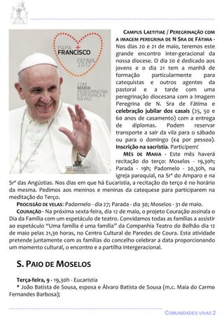 ................................................................................................................................
................................................................................................
COMUNIDADES VIVAS 2
CAMPUS LAETITIAE / PEREGRINAÇÃO COM
A IMAGEM PEREGRINA DE N SRA DE FÁTIMA -
Nos dias 20 e 21 de maio, teremos este
grande encontro inter-geracional da
nossa diocese. O dia 20 é dedicado aos
jovens e o dia 21 tem a manhã de
formação particularmente para
catequistas e outros agentes da
pastoral e a tarde com uma
peregrinação diocesana com a Imagem
Peregrina de N. Sra de Fátima e
celebração jubilar dos casais (25, 50 e
60 anos de casamento) com a entrega
de diplomas. Podem reservar
transporte a sair da vila para o sábado
ou para o domingo (€4 por pessoa).
Inscrição na sacristia. Participem!
MÊS DE MARIA - Este mês haverá
recitação do terço: Moselos - 19,30h;
Parada - 19h; Padornelo - 20,30h, na
igreja paroquial, na Srª do Amparo e na
Srª das Angústias. Nos dias em que há Eucaristia, a recitação do terço é no horário
da mesma. Pedimos aos meninos e meninas da catequese para participarem na
meditação do Terço.
PROCISSÃO DE VELAS: Padornelo - dia 27; Parada - dia 30; Moselos - 31 de maio.
COURAÇÃO - Na próxima sexta-feira, dia 12 de maio, o projeto Couração assinala o
Dia da Família com um espetáculo de teatro. Convidamos todas as famílias a assistir
ao espetáculo “Uma família é uma família” da Companhia Teatro do Bolhão dia 12
de maio pelas 21,30 horas, no Centro Cultural de Paredes de Coura. Esta atividade
pretende juntamente com as famílias do concelho celebrar a data proporcionando
um momento cultural, o encontro e a partilha intergeracional.
S. PAIO DE MOSELOS
Terça-feira, 9 - 19,30h - Eucaristia
* João Batista de Sousa, esposa e Álvaro Batista de Sousa (m.c. Maia do Carmo
Fernandes Barbosa);
 