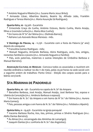 ................................................................................................................................
................................................................................................
COMUNIDADES VIVAS 3
* António Nogueira Ribeiro (m.c. Susana Maria Jesus Brito);
* Armando César, Albertina Beatriz, Beatriz Sá, Alfredo João, Franklim
Rodrigues e Teresa Maria (m.c. Maria Assunção Sá Rodrigues).
Quarta-feira, 10 - 19,30h - Eucaristia
* Ermezinda Graça da Cunha, António Esteves, Bento Cunha, Maria Araújo,
filhos e Gracinda Cunha (m.c. Maria Alice Cunha);
* Em honra de Nª Srª da Fátima (m.c. Otelinda Barros);
* Adriano Luís Azevedo Bessa Meneses - mês.
V Domingo da Páscoa, 14 - 11,15h - Eucaristia com a festa da Palavra (4º ano)
depois da catequese
* Francelina Gomes Rodrigues - mês;
* Manuel Nogueira, Armando Barbosa, Alzira Rodrigues, avós, tios, amigos,
restantes familiares e jovens (m.c. Armanda Nogueira e família);
* Pais, avós paternos, maternos e outras intenções de Umbolina Barbosa e
Manuel Barreiro).
ASSOCIAÇÃO CULTURAL DE MOSELOS - Convoca todos os associados a reunirem em
reunião ordinária a realizar no dia 11 de maio, pelas 20,30 horas na sede social com
a seguinte ordem de trabalhos: Ponto Único - Eleição dos corpos sociais para o
biénio 2017/2018.
STA MARINHA DE PADORNELO
Quarta-feira, 10 - 19h - Eucaristia na capela de N. Srª do Amparo
* Barzelino Barbosa, José Araújo, Manuel Araújo, José Barbosa Vaz, esposa e
Libéria da Conceição (m.c. Amâncio Barbosa e esposa);
* Em honra de N. Sr.ª do Amparo e em honra de Nª Sr.ª de Fátima (m.c. Aurora
Maria Gomes);
* Pais, pessoas amigas e em honra de N. Sr.ª de Fátima (m.c. Felisbela e Alpoim).
Quinta-feira, 11 - 19,45h - Eucaristia na igreja paroquial
* Iracema Barbosa Rocha, tios, tias, primos, primas e Silvério Rodrigues (m.c.
Abílio Dantas Barreiro);
* Às Almas (m.c. encarregado das Alminhas de Lamarigo);
* Joaquim Dantas (m.c confraria de N. Sr.ª das Angústias).
 