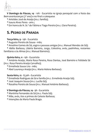 ................................................................................................................................
................................................................................................
COMUNIDADES VIVAS 4
V Domingo da Páscoa, 14 - 10h - Eucaristia na igreja paroquial com a festa das
Bem-aventuranças (7º ano) e no final a catequese
* Aristides José de Araújo (m.c. família);
* Isaura Alves Peres - aniv.;
* Em honra de N. Sr.ª de Fátima e Tiago Pereira (m.c. Clara Pereira).
S. PEDRO DE PARADA
Terça-feira, 9 - 19h - Eucaristia
* Augusto Pereira de Sousa - mês;
* Anselmo Gomes de Sá, sogro e pessoas amigas (m.c. Manuel Mendes de Sá);
* Abílio Barbosa, Libéria Barreiro, Jorge, Celestina, avós, padrinhos, restantes
familiares e às Almas (m.c. Manuel Barreiro).
Quinta-feira, 11 - 19h - Eucaristia
* António Araújo, Maria Rosa Pereira, Rosa Dantas, José Barreiro e Felisbela Sá
(m.c. Rosa Pereira Araújo Carvalho);
* Ermelinda Sousa Lira - mês;
* Abel Lourenço Araújo (m.c. Maria Helena Barbosa).
Sexta-feira, 12 - 8,30h - Eucaristia
* Ermelinda Rodrigues de Sá e família (m.c. Ermelinda Araújo Sá);
* José Joaquim Sousa (m.c. Lucília Sá);
* Rosalina Pereira de Sousa (m.c. Manuel António Barbosa).
V Domingo da Páscoa, 14 - 9h - Eucaristia
* Martinha Fernandes de Sá (m.c. Paula Sá);
* Mãe, avós, tios e primos de Celeste Barbosa;
* Intenções de Maria Paula Braga.
 