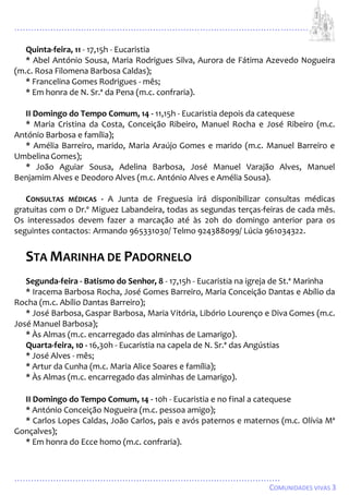 ...................................................................................................................
................................................................................................
COMUNIDADES VIVAS 3
Quinta-feira, 11 - 17,15h - Eucaristia
* Abel António Sousa, Maria Rodrigues Silva, Aurora de Fátima Azevedo Nogueira
(m.c. Rosa Filomena Barbosa Caldas);
* Francelina Gomes Rodrigues - mês;
* Em honra de N. Sr.ª da Pena (m.c. confraria).
II Domingo do Tempo Comum, 14 - 11,15h - Eucaristia depois da catequese
* Maria Cristina da Costa, Conceição Ribeiro, Manuel Rocha e José Ribeiro (m.c.
António Barbosa e família);
* Amélia Barreiro, marido, Maria Araújo Gomes e marido (m.c. Manuel Barreiro e
UmbelinaGomes);
* João Aguiar Sousa, Adelina Barbosa, José Manuel Varajão Alves, Manuel
Benjamim Alves e Deodoro Alves (m.c. António Alves e Amélia Sousa).
CONSULTAS MÉDICAS - A Junta de Freguesia irá disponibilizar consultas médicas
gratuitas com o Dr.º Miguez Labandeira, todas as segundas terças-feiras de cada mês.
Os interessados devem fazer a marcação até às 20h do domingo anterior para os
seguintes contactos: Armando 965331030/ Telmo 924388099/ Lúcia 961034322.
STA MARINHA DE PADORNELO
Segunda-feira - Batismo do Senhor, 8 - 17,15h - Eucaristia na igreja de St.ª Marinha
* Iracema Barbosa Rocha, José Gomes Barreiro, Maria Conceição Dantas e Abílio da
Rocha (m.c. Abílio Dantas Barreiro);
* José Barbosa, Gaspar Barbosa, Maria Vitória, Libório Lourenço e Diva Gomes (m.c.
José Manuel Barbosa);
* Às Almas (m.c. encarregado das alminhas de Lamarigo).
Quarta-feira, 10 - 16,30h - Eucaristia na capela de N. Sr.ª das Angústias
* José Alves - mês;
* Artur da Cunha (m.c. Maria Alice Soares e família);
* Às Almas (m.c. encarregado das alminhas de Lamarigo).
II Domingo do Tempo Comum, 14 - 10h - Eucaristia e no final a catequese
* António Conceição Nogueira (m.c. pessoa amigo);
* Carlos Lopes Caldas, João Carlos, pais e avós paternos e maternos (m.c. Olívia Mª
Gonçalves);
* Em honra do Ecce homo (m.c. confraria).
 