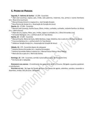 S. PEDRO DE PARADA
   Segunda, 9 - Batismo do Senhor - 17,20h - Eucaristia
   * Abel José Lourenço, esposa, pais, irmão, avós paternos, maternos, tios, primos e outros familiares
(m.c. Rosa Lima Lourenço);
   * Manuel Araújo Amorim e esposa (m.c. José Varajão Araújo);
   * Rosa Pereira de Araújo (m.c. Associação do Coração de Jesus).
   Quarta, 11 - 17,20h - Eucaristia
   * Manuel José Lourenço, Auzilia Sousa, Olívia, irmãos, cunhadas, cunhados, restante família e às Almas
(m.c. Libéria Sousa);
   * Alípio de Lira, esposa, filhos, pais, irmãos, sogros e cunhados (m.c. Olívia Fernandes Lira);
   * Fernando Rodrigues (m.c. confraria de N. Sr.ª das Dores).
   Quinta, 12 - 17,20h - Eucaristia
   * Manuel Duarte, Maria da Costa, Abílio Barbosa, Jorge, Celestina, tios e avós (m.c. Manuel Barbosa);
   * Francisco Barbosa (m.c. confraria de N. Sr.ª das Dores);
   * Valdemar Varajão Araújo (m.c. Associação do Coração de Jesus).

   Sábado, 14 - 17h - Eucaristia depois da catequese
   * António Pereira Fernandes (m.c. Jovelina Fernandes);
   * António Fernandes Pádua e esposa (m.c. Manuel Sousa Pádua e Rosa Pádua);
   * Maria do Céu e pais (m.c. Maria das Dores).

   Domingo, 15 - 14h - Eucaristia, sermão e procissão na igreja de Parada de Cima
   * Em honra de S. Sebastião.

   RENDIMENTO DAS JANEIRAS - O rendimento das janeiras foi de 873,70 euros. Obrigado a quantos ajudaram
e contribuiram.
   PEDITÓRIO DO OVO - No lugar de Parada de Cima, nos meses de agosto, setembro, outubro, novembro e
dezembro, rendeu 105,18 euros. Obrigado!
 