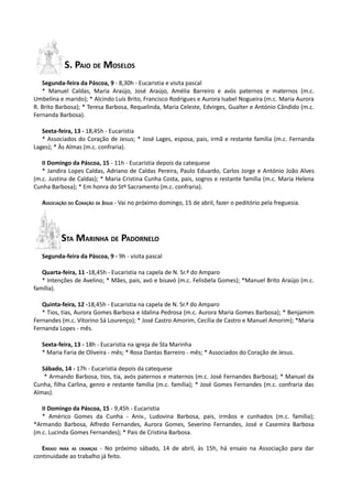 S. PAIO DE MOSELOS
   Segunda-feira da Páscoa, 9 - 8,30h - Eucaristia e visita pascal
   * Manuel Caldas, Maria Araújo, José Araújo, Amélia Barreiro e avós paternos e maternos (m.c.
Umbelina e marido); * Alcindo Luís Brito, Francisco Rodrigues e Aurora Isabel Nogueira (m.c. Maria Aurora
R. Brito Barbosa); * Teresa Barbosa, Requelinda, Maria Celeste, Edvirges, Gualter e António Cândido (m.c.
Fernanda Barbosa).

   Sexta-feira, 13 - 18,45h - Eucaristia
   * Associados do Coração de Jesus; * José Lages, esposa, pais, irmã e restante família (m.c. Fernanda
Lages); * Às Almas (m.c. confraria).

   II Domingo da Páscoa, 15 - 11h - Eucaristia depois da catequese
   * Jandira Lopes Caldas, Adriano de Caldas Pereira, Paulo Eduardo, Carlos Jorge e António João Alves
(m.c. Justina de Caldas); * Maria Cristina Cunha Costa, pais, sogros e restante família (m.c. Maria Helena
Cunha Barbosa); * Em honra do Stº Sacramento (m.c. confraria).

   ASSOCIAÇÃO DO CORAÇÃO DE JESUS - Vai no próximo domingo, 15 de abril, fazer o peditório pela freguesia.




          STA MARINHA DE PADORNELO
   Segunda-feira da Páscoa, 9 - 9h - visita pascal

   Quarta-feira, 11 -18,45h - Eucaristia na capela de N. Sr.ª do Amparo
   * Intenções de Avelino; * Mães, pais, avó e bisavó (m.c. Felisbela Gomes); *Manuel Brito Araújo (m.c.
família).

   Quinta-feira, 12 -18,45h - Eucaristia na capela de N. Sr.ª do Amparo
   * Tios, tias, Aurora Gomes Barbosa e Idalina Pedrosa (m.c. Aurora Maria Gomes Barbosa); * Benjamim
Fernandes (m.c. Vitorino Sá Lourenço); * José Castro Amorim, Cecília de Castro e Manuel Amorim); *Maria
Fernanda Lopes - mês.

   Sexta-feira, 13 - 18h - Eucaristia na igreja de Sta Marinha
   * Maria Faria de Oliveira - mês; * Rosa Dantas Barreiro - mês; * Associados do Coração de Jesus.

   Sábado, 14 - 17h - Eucaristia depois da catequese
    * Armando Barbosa, tios, tia, avós paternos e maternos (m.c. José Fernandes Barbosa); * Manuel da
Cunha, filha Carlina, genro e restante família (m.c. família); * José Gomes Fernandes (m.c. confraria das
Almas).

   II Domingo da Páscoa, 15 - 9,45h - Eucaristia
   * Américo Gomes da Cunha - Aniv., Ludovina Barbosa, pais, irmãos e cunhados (m.c. família);
*Armando Barbosa, Alfredo Fernandes, Aurora Gomes, Severino Fernandes, José e Casemira Barbosa
(m.c. Lucinda Gomes Fernandes); * Pais de Cristina Barbosa.

   ENSAIO PARA AS CRIANÇAS - No próximo sábado, 14 de abril, às 15h, há ensaio na Associação para dar
continuidade ao trabalho já feito.
 