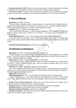 ASSEMBLEIA DIOCESANA DA LIAM - Realiza-se no próximo domingo, 15 de Maio, na paróquia de Sta Maria
de Paredes de Coura. O programa do dia tem início às 9.30h, e realiza-se na igreja paroquial.
   VISITA DA SRA DO MINHO - Teremos a visita da imagem da Sra do Minho este ano. Acolheremos a imagem
nos dias 11 a 13 de Junho em Moselos; 13 a 15 de Junho em Padornelo e 15 a 17 de Junho em Parada.


   S. PAIO DE MOSELOS
   Quarta-feira, 11 - 19,30h - Eucaristia
   * Manuel António Fernandes, esposa e Joaquim Braga (m.c. Maria do Carmo Fernandes Barbosa); *
Joaquim Vieira Barbosa, Bento Vieira Barbosa e Vitória de Jesus (m.c. José Bento de Mota Barbosa); *
Albertina Beatriz de Sá Rodrigues (m.c. Daniela Cristina Rodrigues da Cunha).
   Sexta-feira, 13 - 21h - Eucaristia e Procissão de Velas
   * Paulo Ricardo Garcia Nogueira (m.c. Gabriel Gonçalves Nogueira); * Porfírio Nogueira, Fernando José
Nogueira, Maurília Cunha Alves e família (m.c. M.ª Alves); * Em honra de N.ª Sr.ª de Fátima (m.c.
Fernanda Lages).
   IV Domingo da Páscoa, 15 - 11,15h - Eucaristia depois da catequese e da recitação do Terço
   * Maria de Lurdes Alves Rodrigues - mês; * Maria Angelina Portela Garcia - mês; * Ermezinda Graça
Cunha, irmão, cunhada, sobrinha, António Esteves, Manuel Júlio Barbosa e Rosa Barbosa (m.c. Maria Alice
Cunha).

   RENDIMENTO DA RENÚNCIA QUARESMAL - Foi de 66,52 euros. Obrigado!


   STA MARINHA DE PADORNELO
   Quarta-feira, 11 - 18,45h - Eucaristia na capela de N. Sr.ª do Amparo
   * Silvina Rodrigues Sá - mês, Albano Pereira, Francelina Rodrigues Sá e Pedro Magalhães (m.c. Armanda
Peres); * Gonçalo Sá, Delfina Sá, António Amaral, Maria Augusta Pereira, Zulmira Pereira e família (m.c.
familia); * Esperança Barbosa (m.c. família).
   Quinta-feira, 12 - 18,45h - Eucaristia na capela de N. Sr.ª do Amparo
   *Armano Barbosa, Alfredo, Aurora, Severino Fernandes, Casemira e José Barbosa (m.c. Lucinda Gomes
Fernandes); * António Barbosa de Sousa - mês; * Pais, avós maternos, paternos, Sogro, tios e tias de
Aurora M.ª Gomes Barbosa.
   Sexta-feira, 13 - 18,45h - Eucaristia na capela de N. Sr.ª do Amparo
   * Pais e em honra de N. Sr.ª de Fátima (m.c. Felisbela Gomes); * Armando Barbosa, avós maternos,
paternos, tios e tia (m.c. José Fernandes Barbosa); *Silvina Cecília Barbosa, Maria Barbosa Rodrigues e
Osório Rodrigues (m.c. Maria Barbosa de Sá).
   Sábado, 14 - 13h- Casamento
   IV Domingo da Páscoa, 15 - 10h - Eucaristia depois da recitação do Terço e no final catequese
   * Américo Gomes da Cunha - mês, Lodovina Barbosa e Maria Barbosa (m.c. família); * Maria Cândida
Soares - mês; * Delocena Barbosa da Silva, Herculano Rodrigues e filhos (m.c. Aurora Barbosa Rodrigues).

   REUNIÃO DE PAIS DA PRIMEIRA COMUNHÃO - Reunião com os pais dos meninos que se preparam para a
Primeira Comunhão esta quarta-feira às 21h, na igreja paroquial.
   RENDIMENTO DO OVO - No lugar de Outrabanda, no mês de Abril, foi de 29 euros. Obrigado!
   RENDIMENTO DA IGREJA - No mês de Abril, foi de 25,24 euros. Obrigado!
   RENDIMENTO DA RENÚNCIA QUARESMAL - Foi de 25 euros. Obrigado!
   SANEAMENTO DE BOVINOS - No dia 9 de Maio a partir das 14,30h no local do posto do leite, e no dia 10 de
Maio a partir das 9,30h no lugar do Sobreiro.
 
