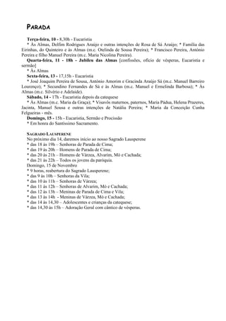 PARADA
   Terça-feira, 10 - 8,30h - Eucaristia
   * Às Almas, Delfim Rodrigues Araújo e outras intenções de Rosa de Sá Araújo; * Família das
Eirinhas, do Quinteiro e às Almas (m.c. Otelinda de Sousa Pereira); * Francisco Pereira, António
Pereira e filho Manuel Pereira (m.c. Maria Nicolina Pereira).
   Quarta-feira, 11 - 18h - Jubileu das Almas [confissões, ofício de vésperas, Eucaristia e
sermão]
   * Às Almas
   Sexta-feira, 13 - 17,15h - Eucaristia
   * José Joaquim Pereira de Sousa, António Amorim e Gracinda Araújo Sá (m.c. Manuel Barreiro
Lourenço); * Secundino Fernandes de Sá e às Almas (m.c. Manuel e Ermelinda Barbosa); * Às
Almas (m.c. Silvério e Adelaide).
   Sábado, 14 - 17h - Eucaristia depois da catequese
   * Às Almas (m.c. Maria da Graça); * Visavôs maternos, paternos, Maria Pádua, Helena Prazeres,
Jacinta, Manuel Sousa e outras intenções de Natália Pereira; * Maria da Conceição Cunha
Felgueiras - mês.
   Domingo, 15 - 15h - Eucaristia, Sermão e Procissão
   * Em honra do Santíssimo Sacramento.

  SAGRADO LAUSPERENE
  No próximo dia 14, daremos início ao nosso Sagrado Lausperene
  * das 18 às 19h – Senhoras de Parada de Cima;
  * das 19 às 20h – Homens de Parada de Cima;
  * das 20 às 21h – Homens de Várzea, Alvarim, Mó e Cachada;
  * das 21 às 22h – Todos os jovens da paróquia.
  Domingo, 15 de Novembro
  * 9 horas, reabertura do Sagrado Lausperene;
  * das 9 às 10h – Senhoras da Vila;
  * das 10 às 11h – Senhoras de Várzea;
  * das 11 às 12h – Senhoras de Alvarim, Mó e Cachada;
  * das 12 às 13h – Meninas de Parada de Cima e Vila;
  * das 13 às 14h - Meninas de Várzea, Mó e Cachada;
  * das 14 às 14,30 – Adolescentes e crianças da catequese;
  * das 14,30 às 15h – Adoração Geral com cântico de vésperas.
 