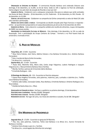 ORDENAÇÃO DE DIÁCONO DO RICARDO - O seminarista Ricardo Barbosa será ordenado Diácono este
domingo, 8 de dezembro, às 15,30h, na Sé de Viana. Saída às 14h e regresso no final da celebração.
Vamos alegrar-nos pelo dom da vocação do Ricardo e rezar por ele!
CABAZES DE NATAL - Colaborem com a catequese comprando rifas para os cabazes que serão sorteados
nas festas de Natal: Moselos - 20 de dezembro, às 21h; Padornelo - 22 de dezembro, às 14h; Parada - 22
de dezembro, às 15,30h.
CÁRITAS: UM GESTO PELA PAZ - Colaborem na campanha da Cáritas comprando as velas do Natal (1€ cada
vela colorida e perfumada).
SÍNODO DOS BISPOS SOBRE A FAMÍLIA - Corresponda ao desafio lançado pelo Papa Francisco e responda online - ao questionário preparatório em www.diocesedeviana.pt até ao dia 15 de dezembro de 2013.
SEMENTES DE NATAL - Está a decorrer a campanha solidária de recolha de alimentos, roupa e brinquedos
de EMRC nas nossas escolas.
ANIVERSÁRIO DA ASSOCIAÇÃO CULTURAL DE MOSELOS - Este domingo, 8 de dezembro, às 15h na sede da
Associação. Terá a participação do Grupo Cantares do Campo - Formariz e no final haverá bolo de
aniversário. A entrada é livre.

S. PAIO DE MOSELOS
Terça-feira, 10 - 17,45h - Eucaristia
* Rosa Vieira Esteves, José Vieira, Adelina Esteves e Eva Barbosa Fernandes (m.c. António Barbosa
Fernandes);
* Pais e marido de Maria Emília Fernandes;
* Às Almas (m.c. confraria).
Quarta-feira, 11 - 17,45h - Eucaristia
* Paulo Silva, Martinho Silva, Maria Júlia, Carlos Jorge Felgueiras, Ludovic Rodrigues e Joaquim
Felgueiras (m.c. Manuel António Barbosa Silva e família);
* Marido, família e patroas de Ermezinda Libéria Barbosa;
* Ermelinda Rodrigues - mês.
III Domingo do Advento, 15 - 11h - Eucaristia no final da catequese
* Esposa Rosa Angélica Fernandes, avós paternos, maternos, pais, cunhados e sobrinho (m.c. Teófilo
Lauro Barbosa Fernandes);
* António João Caldas, Conceição Caldas, Rosa Barbosa, Ermelinda Barbosa e António Rodrigues (m.c.
Rosa Caldas);
* Clotilde da Rocha Alves (m.c. filha).
ASSOCIAÇÃO DO CORAÇÃO DE JESUS - Vai fazer o peditório no próximo domingo, 15 de dezembro.
PEDITÓRIO PARA O SEMINÁRIO - Rendeu 20,60€. Obrigado!
PEDITÓRIO PARA A DIOCESE - Rendeu 20,40€. Obrigado!
RENDIMENTO DO OVO - No lugar de Lama, nos meses de setembro e outubro, foi de 50€. Obrigado!

STA MARINHA DE PADORNELO
Segunda-feira, 9 - 17,45h - Eucaristia na igreja de Stª Marinha
* Pais, tios, avós paternos, maternos, Telmo José Barbosa e às Almas (m.c. Aurora Fernanda Sá
Barbosa e marido);
* António Vieira Araújo e pais (m.c. família);
* Às Almas (m.c. encarregado das Alminhas de Lamarigo).

 