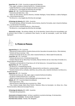 Sexta-feira, 13 - 17,45h - Eucaristia na igreja de Stª Marinha
* Pais, sogra, cunhados e restante família (m.c. Felisbela Gomes);
* Isabel Dias Martins e outras intenções de Avelino Lourenço;
* Às Almas (m.c. encarregado das Alminhas de Lamarigo).
Sábado, 14 - 16h - Eucaristia depois da catequese
* Clementina de Melo Aires - mês;
* Maria da Silva Dantas, Quintino Barreiro, Aristides Rodrigues, Pureza Barbosa e Libério Rodrigues
(m.c. Silvina Dantas Barreiro);
* Às Almas (m.c. encarregado das Alminhas de Lamarigo).
III Domingo do Advento, 15 - 9,45h - Eucaristia
* Armando Barbosa, Alfredo Fernandes, Aurora Gomes, Severino Fernandes, José e Casemira Barbosa
(m.c. Lucinda Gomes Fernandes);
* Artur da Cunha e restante família (m.c. Alice Soares);
* Às Almas (m.c. encarregado das Alminhas de Lamarigo).
ASSOCIAÇÃO CULTURAL - No próximo sábado, dia 14 de dezembro, haverá oficina de manualidades com
os pintores Alua & Pólen e a professora Rosa Duarte, na sede da associação, a partir das 20,30h.
Apareçam!

S. PEDRO DE PARADA
Segunda-feira, 9 - 17h - Eucaristia
* Manuel de Sá, Maria Palmira, Anselmo Gomes de Sá e Secundino Fernandes Sá (m.c. filho António);
* António de Sousa Lourenço - mês;
* António Fernandes de Sá, tios, avós, mãe e restante família (m.c. Maria Isabel Fernandes Sá).
Terça-feira, 10 - 17h - Eucaristia
* António de Amorim (m.c. Ermelinda Araújo de Sá);
* António Manuel de Sá, Maria Rosa Fernandes, Manuel António de Sá e Clara Rosa Fernandes (m.c.
António Manuel Fernandes);
* Familiares, em honra de N. Srª das Dores e N. Srª de Fátima (m.c. Fernanda Pereira e família).
Quarta-feira, 11 - 17h - Eucaristia
* Às Almas (m.c. Ermelinda Rosa de Sá);
* Maria de Castro, marido, Delfina Castro, Manuel de Sá e às Almas (m.c. pessoa amiga);
* Anselmo Gomes de Sá, cunhados, sobrinhos, tios, primos, avôs, restantes familiares e às Almas (m.c.
Amabília Mendes).
Sexta-feira, 13 - 17h - Eucaristia
* Ortelinda Lourenço, pai, mãe, sogro, sogra e restante família de Arnaldina;
* Às Almas e António Amorim (m.c. Lucília Sá);
* Delfim Lourenço Amorim e Clarisse Rodrigues da Cunha Amorim - mês.
Sábado, 14 - 17h - Eucaristia depois da catequese
* Alice Lopes Sousa - mês;
* Manuel Pereira e Recolinda Jesus Lourenço (m.c. filho);
* Pais, António Araújo, Maria Rosa Pereira, Felismina, Olívia da Conceição e às Almas (m.c. Rosa
Pereira Carvalho e Maria da Conceição Pereira).
III Domingo do Advento, 15 - 8,30h - Eucaristia
* Intenções dos paroquianos.
ASSOCIAÇÃO DO CORAÇÃO DE JESUS - Vai fazer o peditório no próximo domingo, 15 de dezembro.
PEDITÓRIO PARA O SEMINÁRIO - Rendeu 62,06€. Obrigado!
PEDITÓRIO PARA A DIOCESE - Rendeu 75€. Obrigado!

 