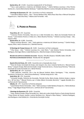 Quinta-feira, 19 - 17,45h - Eucaristia na igreja de N. Srª do Amparo
* Pais e avós paternos e maternos de Felisbela Gomes; * Libório Barbosa Lourenço e Diva Pereira
Gomes (m.c. Aurora Maria Gomes Barbosa); * Isabel Dias Martins e outras intenções de Avelino Lourenço.
I Domingo da Quaresma, 22 - 10h - Eucaristia e no final a catequese
* José Maria Ribeiro Soares - mês; * Aurora Barbosa Silva, Maria Rosa Silva Dias e Manuel Gonçalves
Nogueira (m.c. Vidal Silva Dias); * Albano José Fernandes - mês.
S. PEDRO DE PARADA
Terça-feira, 10 - 17h - Eucaristia
* Francisco Pereira Fernandes, Rosa da Luz e João Fernandes (m.c. Maria da Conceição Pereira de
Sousa); * José António Pereira e irmãos (m.c. Maria Nicolina Pereira); * António Lourenço Araújo - mês,
esposa e filho.
Quarta-feira, 11 - 8,30h - Eucaristia
* Maria Lourenço Barreiro - mês; * Avós paternos e maternos de Celeste Lourenço; * Camilo Araújo,
esposa, filhos, netos e bisnetos (m.c. Otelinda Pereira).
VI Domingo do Tempo Comum, 15 - 9,45h - Eucaristia e no final a catequese
* Elisa Sousa - mês; * António Lourenço (m.c. José Vítor); * José António Pereira Fernandes, José
Rodrigues, Domingos Meira e Isabel Barbosa (m.c. Marcília Araújo e António Sérgio).
RESUMO DAS CONTAS DA CONFRARIA DAS ALMAS - Receita: 759,10€; Despesa: 530,00€; Saldo: 229,10€
PEDITÓRIO DA UNIVERSIDADE CATÓLICA - Rendeu 69,71€. Obrigado!
_______________________*____________________
Quarta-feira de Cinzas, 18 - 8,30h - Eucaristia com a imposição das cinzas
* Rosa de Araújo, Conceição de Araújo, José Joaquim, tios, tias e restante família (m.c. Manuel Castro
Brito); * Joaquim Araújo, Maria da Conceição e Jorge Pereira de Sá (m.c. Pureza Sousa Pereira); * Maria da
Conceição da Cunha Fernandes (m.c. Bento Pereira).
Quinta-feira, 19 - 17h - Eucaristia
* Avós paternos, maternos, tios e tias de Manuel António Abreu Domingues; * Pais, restantes
familiares e às Almas (m.c. Maria Sousa Barbosa); * Arlindo Araújo de Sá - mês.
Sexta-feira, 20 - 17h - Eucaristia
* Armando Varajão, Felismina da Conceição, Florinda Cunha, Maria Araújo, António Araújo e esposa
(m.c. Mª do Céu); * Manuel Pereira, pai e irmãos (Maria Fernandes Barreiro); * Legado Brandão (m.c.
confraria do St.º Sacramento).
Sábado, 21 - 17h - Eucaristia no final da catequese
* José António Pereira Fernandes - mês; * Abel Lourenço e Isabel Barbosa Araújo (m.c. Fátima Barbosa
Silva); * Tiago Miguel Araújo Pereira (m.c. confraria do St.º Sacramento).
I Domingo da Quaresma, 22 - 8,45h - Eucaristia
* Avós, António Araújo e Rosa Fernandes (m.c. Maria de Lurdes Araújo Pereira e Paulo Araújo Pereira);
* Rosa Pereira de Sousa, marido e outros familiares (m.c. Manuel e Rosa Pádua); * António Rodrigues,
José Rodrigues e José Galvão (m.c. Gracinda da Conceição Cunha).
 