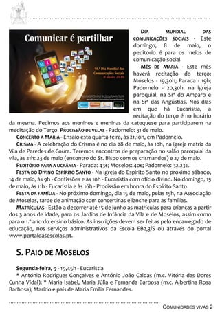 ................................................................................................................................
................................................................................................
COMUNIDADES VIVAS 2
DIA MUNDIAL DAS
COMUNICAÇÕES SOCIAIS - Este
domingo, 8 de maio, o
peditório é para os meios de
comunicação social.
MÊS DE MARIA - Este mês
haverá recitação do terço:
Moselos - 19,30h; Parada - 19h;
Padornelo - 20,30h, na igreja
paroquial, na Srª do Amparo e
na Srª das Angústias. Nos dias
em que há Eucaristia, a
recitação do terço é no horário
da mesma. Pedimos aos meninos e meninas da catequese para participarem na
meditação do Terço. PROCISSÃO DE VELAS - Padornelo: 31 de maio.
CONCERTO A MARIA - Ensaio esta quarta-feira, às 21,10h, em Padornelo.
CRISMA - A celebração do Crisma é no dia 28 de maio, às 10h, na igreja matriz da
Vila de Paredes de Coura. Teremos encontros de preparação no salão paroquial da
vila, às 21h: 23 de maio (encontro do Sr. Bispo com os crismandos) e 27 de maio.
PEDITÓRIO PARA A UCRÂNIA - Parada: 43€; Moselos: 40€; Padornelo: 32,23€.
FESTA DO DIVINO ESPÍRITO SANTO - Na igreja do Espírito Santo no próximo sábado,
14 de maio, às 9h - Confissões e às 10h - Eucaristia com ofício divino. No domingo, 15
de maio, às 11h - Eucaristia e às 16h - Procissão em honra do Espírito Santo.
FESTA DA FAMÍLIA - No próximo domingo, dia 15 de maio, pelas 15h, na Associação
de Moselos, tarde de animação com concertinas e lanche para as famílias.
MATRÍCULAS - Estão a decorrer até 15 de junho as matrículas para crianças a partir
dos 3 anos de idade, para os Jardins de Infância da Vila e de Moselos, assim como
para o 1.º ano do ensino básico. As inscrições devem ser feitas pelo encarregado de
educação, nos serviços administrativos da Escola EB2,3/S ou através do portal
www.portaldasescolas.pt.
S. PAIO DE MOSELOS
Segunda-feira, 9 - 19,45h - Eucaristia
* António Rodrigues Gonçalves e António João Caldas (m.c. Vitória das Dores
Cunha Vidal); * Maria Isabel, Maria Júlia e Fernanda Barbosa (m.c. Albertina Rosa
Barbosa); Marido e pais de Maria Emília Fernandes.
 