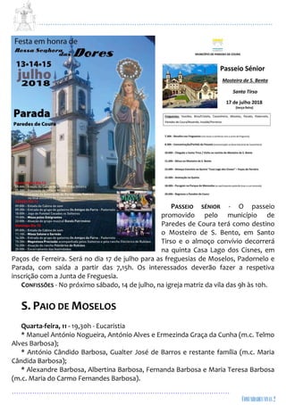...................................................................................................................
................................................................................................
PASSEIO SÉNIOR - O passeio
promovido pelo município de
Paredes de Coura terá como destino
o Mosteiro de S. Bento, em Santo
Tirso e o almoço convívio decorrerá
na quinta Casa Lago dos Cisnes, em
Paços de Ferreira. Será no dia 17 de julho para as freguesias de Moselos, Padornelo e
Parada, com saída a partir das 7,15h. Os interessados deverão fazer a respetiva
inscrição com a Junta de Freguesia.
CONFISSÕES - No próximo sábado, 14 de julho, na igreja matriz da vila das 9h às 10h.
S. PAIO DE MOSELOS
Quarta-feira, 11 - 19,30h - Eucaristia
* Manuel António Nogueira, António Alves e Ermezinda Graça da Cunha (m.c. Telmo
Alves Barbosa);
* António Cândido Barbosa, Gualter José de Barros e restante família (m.c. Maria
Cândida Barbosa);
* Alexandre Barbosa, Albertina Barbosa, Fernanda Barbosa e Maria Teresa Barbosa
(m.c. Maria do Carmo Fernandes Barbosa).
 