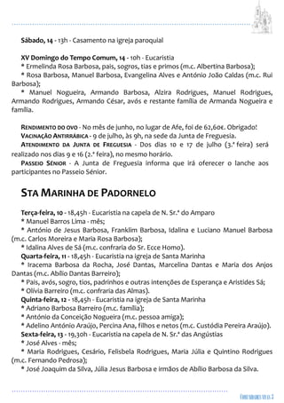 ...................................................................................................................
................................................................................................
Sábado, 14 - 13h - Casamento na igreja paroquial
XV Domingo do Tempo Comum, 14 - 10h - Eucaristia
* Ermelinda Rosa Barbosa, pais, sogros, tias e primos (m.c. Albertina Barbosa);
* Rosa Barbosa, Manuel Barbosa, Evangelina Alves e António João Caldas (m.c. Rui
Barbosa);
* Manuel Nogueira, Armando Barbosa, Alzira Rodrigues, Manuel Rodrigues,
Armando Rodrigues, Armando César, avós e restante família de Armanda Nogueira e
família.
RENDIMENTO DO OVO - No mês de junho, no lugar de Afe, foi de 62,60€. Obrigado!
VACINAÇÃO ANTIRRÁBICA - 9 de julho, às 9h, na sede da Junta de Freguesia.
ATENDIMENTO DA JUNTA DE FREGUESIA - Dos dias 10 e 17 de julho (3.ª feira) será
realizado nos dias 9 e 16 (2.ª feira), no mesmo horário.
PASSEIO SÉNIOR - A Junta de Freguesia informa que irá oferecer o lanche aos
participantes no Passeio Sénior.
STA MARINHA DE PADORNELO
Terça-feira, 10 - 18,45h - Eucaristia na capela de N. Sr.ª do Amparo
* Manuel Barros Lima - mês;
* António de Jesus Barbosa, Franklim Barbosa, Idalina e Luciano Manuel Barbosa
(m.c. Carlos Moreira e Maria Rosa Barbosa);
* Idalina Alves de Sá (m.c. confraria do Sr. Ecce Homo).
Quarta-feira, 11 - 18,45h - Eucaristia na igreja de Santa Marinha
* Iracema Barbosa da Rocha, José Dantas, Marcelina Dantas e Maria dos Anjos
Dantas (m.c. Abílio Dantas Barreiro);
* Pais, avós, sogro, tios, padrinhos e outras intenções de Esperança e Aristides Sá;
* Olívia Barreiro (m.c. confraria das Almas).
Quinta-feira, 12 - 18,45h - Eucaristia na igreja de Santa Marinha
* Adriano Barbosa Barreiro (m.c. família);
* António da Conceição Nogueira (m.c. pessoa amiga);
* Adelino António Araújo, Percina Ana, filhos e netos (m.c. Custódia Pereira Araújo).
Sexta-feira, 13 - 19,30h - Eucaristia na capela de N. Sr.ª das Angústias
* José Alves - mês;
* Maria Rodrigues, Cesário, Felisbela Rodrigues, Maria Júlia e Quintino Rodrigues
(m.c. Fernando Pedrosa);
* José Joaquim da Silva, Júlia Jesus Barbosa e irmãos de Abílio Barbosa da Silva.
 