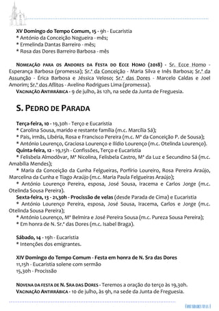 ...................................................................................................................
................................................................................................
XV Domingo do Tempo Comum, 15 - 9h - Eucaristia
* António da Conceição Nogueira - mês;
* Ermelinda Dantas Barreiro - mês;
* Rosa das Dores Barreiro Barbosa - mês
NOMEAÇÃO PARA OS ANDORES DA FESTA DO ECCE HOMO (2018) - Sr. Ecce Homo -
Esperança Barbosa (promessa); Sr.ª da Conceição - Maria Silva e Inês Barbosa; Sr.ª da
Assunção - Érica Barbosa e Jéssica Veloso; Sr.ª das Dores - Marcelo Caldas e Joel
Amorim; Sr.º dos Aflitos - Avelino Rodrigues Lima (promessa).
VACINAÇÃO ANTIRRÁBICA - 9 de julho, às 12h, na sede da Junta de Freguesia.
S. PEDRO DE PARADA
Terça-feira, 10 - 19,30h - Terço e Eucaristia
* Carolina Sousa, marido e restante família (m.c. Marcília Sá);
* Pais, irmãs, Libéria, Rosa e Francisco Pereira (m.c. Mª da Conceição P. de Sousa);
* António Lourenço, Graciosa Lourenço e Ilídio Lourenço (m.c. Otelinda Lourenço).
Quinta-feira, 12 - 19,15h - Confissões, Terço e Eucaristia
* Felisbela Almodôvar, Mª Nicolina, Felisbela Castro, Mª da Luz e Secundino Sá (m.c.
Amabília Mendes);
* Maria da Conceição da Cunha Felgueiras, Porfírio Loureiro, Rosa Pereira Araújo,
Marcelina da Cunha e Tiago Araújo (m.c. Maria Paula Felgueiras Araújo);
* António Lourenço Pereira, esposa, José Sousa, Iracema e Carlos Jorge (m.c.
Otelinda Sousa Pereira).
Sexta-feira, 13 - 21,30h - Procissão de velas (desde Parada de Cima) e Eucaristia
* António Lourenço Pereira, esposa, José Sousa, Iracema, Carlos e Jorge (m.c.
Otelinda Sousa Pereira);
* António Lourenço, Mª Belmira e José Pereira Sousa (m.c. Pureza Sousa Pereira);
* Em honra de N. Sr.ª das Dores (m.c. Isabel Braga).
Sábado, 14 - 19h - Eucaristia
* Intenções dos emigrantes.
XIV Domingo do Tempo Comum - Festa em honra de N. Sra das Dores
11,15h - Eucaristia solene com sermão
15,30h - Procissão
NOVENA DA FESTA DE N. SRA DAS DORES - Teremos a oração do terço às 19,30h.
VACINAÇÃO ANTIRRÁBICA - 10 de julho, às 9h, na sede da Junta de Freguesia.
 
