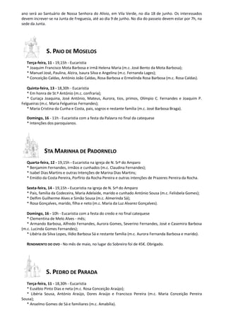 ano será ao Santuário de Nossa Senhora do Alívio, em Vila Verde, no dia 18 de junho. Os interessados
devem increver-se na Junta de Freguesia, até ao dia 9 de junho. No dia do passeio devem estar por 7h, na
sede da Junta.
S. PAIO DE MOSELOS
Terça-feira, 11 - 19,15h - Eucaristia
* Joaquim Francisco Mota Barbosa e irmã Helena Maria (m.c. José Bento da Mota Barbosa);
* Manuel José, Paulina, Alzira, Isaura Silva e Angelina (m.c. Fernanda Lages);
* Conceição Caldas, António João Caldas, Rosa Barbosa e Ermelinda Rosa Barbosa (m.c. Rosa Caldas).
Quinta-feira, 13 - 18,30h - Eucaristia
* Em honra de St.º António (m.c. confraria);
* Curiaça Joaquina, José António, Mateus, Aurora, tios, primos, Olímpio C. Fernandes e Joaquim P.
Felgueiras (m.c. Maria Felgueiras Fernandes);
* Maria Cristina da Cunha e Costa, pais, sogros e restante família (m.c. José Barbosa Braga).
Domingo, 16 - 11h - Eucaristia com a festa da Palavra no final da catequese
* Intenções dos paroquianos.
STA MARINHA DE PADORNELO
Quarta-feira, 12 - 19,15h - Eucaristia na igreja de N. Srª do Amparo
* Benjamim Fernandes, irmãos e cunhados (m.c. Claudina Fernandes);
* Isabel Dias Martins e outras Intenções de Marina Dias Martins;
* Emídio da Costa Pereira, Porfírio da Rocha Pereira e outras intenções de Prazeres Pereira da Rocha.
Sexta-feira, 14 - 19,15h - Eucaristia na igreja de N. Srª do Amparo
* Pais, família da Codeceira, Maria Adelaide, marido e cunhado António Sousa (m.c. Felisbela Gomes);
* Delfim Guilherme Alves e Simão Sousa (m.c. Almerinda Sá);
* Rosa Gonçalves, marido, filha e neto (m.c. Maria da Luz Alvarez Gonçalves).
Domingo, 16 - 10h - Eucaristia com a festa do credo e no final catequese
* Clementina de Melo Alves - mês;
* Armando Barbosa, Alfredo Fernandes, Aurora Gomes, Severino Fernandes, José e Casemira Barbosa
(m.c. Lucinda Gomes Fernandes);
* Libéria da Silva Lopes, Ilídio Barbosa Sá e restante família (m.c. Aurora Fernanda Barbosa e marido).
RENDIMENTO DO OVO - No mês de maio, no lugar do Sobreiro foi de 45€. Obrigado.
S. PEDRO DE PARADA
Terça-feira, 11 - 18,30h - Eucaristia
* Eusébio Pinto Dias e neta (m.c. Rosa Conceição Araújo);
* Libéria Sousa, António Araújo, Dores Araújo e Francisco Pereira (m.c. Maria Conceição Pereira
Sousa);
* Anselmo Gomes de Sá e familiares (m.c. Amabília).
 