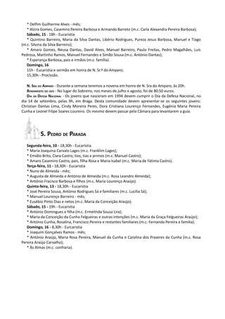 * Delfim Guilherme Alves - mês;
   * Alzira Gomes, Casemiro Pereira Barbosa e Armando Barreto (m.c. Carla Alexandra Pereira Barbosa);
   Sábado, 15 - 18h - Eucaristia
   * Quintino Barreiro, Maria da Silva Dantas, Libério Rodrigues, Pureza Jesus Barbosa, Manuel e Tiago
(m.c. Silvina da Silva Barreiro);
   * Amaro Gomes, Neusa Dantas, David Alves, Manuel Barreiro, Paulo Freitas, Pedro Magalhães, Luís
Pedrosa, Martinho Ramos, Manuel Fernandes e Simão Sousa (m.c. António Dantas);
   * Esperança Barbosa, pais e irmãos (m.c. família).
   Domingo, 16
   11h - Eucaristia e sermão em honra de N. Sr.ª do Amparo;
   15,30h - Procissão.

   N. SRA DO AMPARO - Durante a semana teremos a novena em honra de N. Sra do Amparo, às 20h.
   RENDIMENTO DO OVO - No lugar do Sobreiro, nos meses de julho e agosto, foi de 80,50 euros.
   DIA DA DEFESA NACIONAL - Os jovens que nasceram em 1994 devem cumprir o Dia da Defesa Nacional, no
dia 14 de setembro, pelas 9h, em Braga. Desta comunidade devem apresentar-se os seguintes jovens:
Christian Dantas Lima, Cindy Moreira Peres, Dora Cristiana Lourenço Fernandes, Eugénia Maria Pereira
Cunha e Leonel Filipe Soares Loureiro. Os mesmo devem passar pela Câmara para levantarem a guia.




           S. PEDRO DE PARADA
   Segunda-feira, 10 - 18,30h - Eucaristia
   * Maria Joaquina Carvalo Lages (m.c. Franklim Lages);
   * Emídio Brito, Clara Castro, tios, tias e primos (m.c. Manuel Castro);
   * Amaro Casemiro Castro, pais, filha Rosa e Maria Isabel (m.c. Maria de Fátima Castro).
   Terça-feira, 11 - 18,30h - Eucaristia
   * Nuno de Almeida - mês;
   * Augusta de Almeida e António de Almeida (m.c. Rosa Leandro Almeida);
   * António Fracisco Barbosa e filhos (m.c. Maria Lourenço Araújo).
   Quinta-feira, 13 - 18,30h - Eucaristia
   * José Pereira Sousa, António Rodrigues Sá e familiares (m.c. Lucília Sá);
   * Manuel Lourenço Barreiro - mês;
   * Eusébio Pinto Dias e netos (m.c. Maria da Conceição Araújo).
   Sábado, 15 - 19h - Eucaristia
   * António Domingues e filha (m.c. Ermelinda Sousa Lira);
   * Maria da Conceição da Cunha Felgueiras e outras intenções (m.c. Maria da Graça Felgueiras Araújo);
   * António Cunha, Rosalina, Francisco Pereira e restantes familiares (m.c. Fernanda Pereira e familia).
   Domingo, 16 - 8,30h - Eurcaristia
   * Joaquim Gonçalves Ramos - mês;
   * António Araújo, Maria Rosa Pereira, Manuel da Cunha e Carolina dos Prazeres da Cunha (m.c. Rosa
Pereira Araújo Carvalho);
   * Às Almas (m.c. confraria).
 