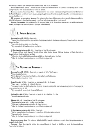 ano de 2013. Pedia que entregassem preenchidas até 15 de dezembro.
   CARITAS: 10 MILHÕES DE ESTRELAS - Podem ajudar a Cáritas a fazer caridade na compra das velas (1 euro cada).
Comprem uma vela para acender na noite de Natal!
   CAMPANHA SOLIDÁRIA: SEMENTES DE NATAL - Está a decorrer nas nossas escolas a campanha solidária “Sementes
de Natal”. Podem contribuir com roupas, calçado, géneros alimentares ou brinquedos através dos nossos
alunos. Colaborem!
   32º ANIVERSÁRIO DA ASSOCIAÇÃO DE MOSELOS - No próximo domingo, 16 de dezembro, na sede da associação, às
15h, há baile com o duo David e Ângela e no final bolo de aniversário. Participem!
   FEIRÃO DE PREÇOS BAIXOS - No próximo fim de semana, 15 e 16 de dezembro, realiza-se o IV Feirão de Preços
Baixos, no largo 5 de Outubro, Piso-2 (parque subterrâneo).




            S. PAIO DE MOSELOS
    Segunda-feira, 10 - 18,15h - Eucaristia
    * Paulo Silva, Martinhoi Silva, Maria Júlia, Paulo Jorge, Ludovic Rodrigues e Joaquim Felgueiras (m.c. Manuel
Silva e família);
    * Hermínio António Alfaia (m.c. família);
    * Em honra de N. Srª da Pena (m.c. confraria).

   III Domingo do Advento, 16 - 11h - Eucaristia no final da catequese
   * Deodoro Alves, José Manuel Varajão Alves, João Aguiar Sousa, Adelina Barbosa e Maria Gonçalves
Carvalho (m.c. António Alves e família);
   * Albertina Beaitriz Sá Rodrigues e Beatriz Sá (m.c. Daniela Cristina Cunha);
   * Abel da Cunha e Francisca Mourão (m.c. Martinha Mourão).




          STA MARINHA DE PADORNELO
   Segunda-feira, 10 - 17,30h - Eucaristia na capela de N. Sr.ª do Amparo
   * Intenções de Avelino;
   * Ilídio Gomes Fernandes e família (m.c. Maria Barbosa Rodrigues);
   * Delfim Guilherme Alves - mês.

   Terça-feira, 11 - 17,45h - Eucaristia na capela de N. Sr.ª do Amparo
   * Pais, sogra e cunhados de Felisbela Gomes;
   * Gonçalo Emídio Sá, Delfina Pereira, António Amaral, António Sá, Maria Augusta e Zulmira Pereira de Sá
(m.c. Aurora Pereira de Sá);
   * Em honra de S. Bento (m.c. Etelvina Sá Peres).

   Quinta-feira, 13 - 17,45h - Eucaristia na igreja de St.ª Marinha - 7.º dia
   * António Vieira de Araújo.

   Sábado, 15 - 16h - Eucaristia no final da catequese
   * Esperança Barbosa, pais e irmãos (m.c. família);
   * Mãe, pai, irmão e outras intenções de Clara Pereira;
   * Abel da Cunha e Francisca Mourão (m.c. Martinha Mourão).

   III Domingo do Advento, 16 - 9,45h - Eucaristia
   * Carlos Lopes Caldas, família, pais e irmãos(m.c. Olívia Maria Gonçalves);
   * Pais de Cristina Barbosa;
   * Abel da Cunha e Francisca Mourão (m.c. Martinha Mourão).

   ENSAIO PARA A FESTA DE NATAL - No próximo sábado, às 15h, haverá ensaio com os pais das crianças da catequese
para a festa de Natal.
   ASSOCIAÇÃO - Este domingo há oficina de manualidades de Natal, às 14,30h, na sede da Associação de
Padornelo. Participem!
 