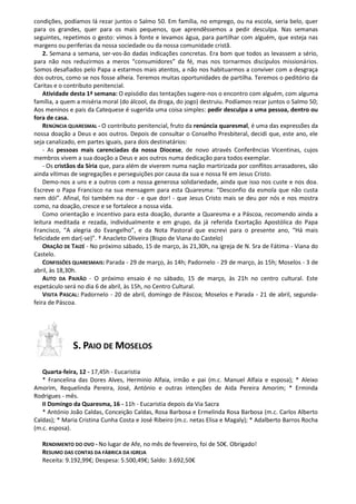 condições, podíamos lá rezar juntos o Salmo 50. Em família, no emprego, ou na escola, seria belo, quer
para os grandes, quer para os mais pequenos, que aprendêssemos a pedir desculpa. Nas semanas
seguintes, repetimos o gesto: vimos à fonte e levamos água, para partilhar com alguém, que esteja nas
margens ou periferias da nossa sociedade ou da nossa comunidade cristã.
2. Semana a semana, ser-vos-ão dadas indicações concretas. Era bom que todos as levassem a sério,
para não nos reduzirmos a meros “consumidores” da fé, mas nos tornarmos discípulos missionários.
Somos desafiados pelo Papa a estarmos mais atentos, a não nos habituarmos a conviver com a desgraça
dos outros, como se nos fosse alheia. Teremos muitas oportunidades de partilha. Teremos o peditório da
Caritas e o contributo penitencial.
Atividade desta 1ª semana: O episódio das tentações sugere-nos o encontro com alguém, com alguma
família, a quem a miséria moral (do álcool, da droga, do jogo) destruiu. Podíamos rezar juntos o Salmo 50;
Aos meninos e pais da Catequese é sugerida uma coisa simples: pedir desculpa a uma pessoa, dentro ou
fora de casa.
RENÚNCIA QUARESMAL - O contributo penitencial, fruto da renúncia quaresmal, é uma das expressões da
nossa doação a Deus e aos outros. Depois de consultar o Conselho Presbiteral, decidi que, este ano, ele
seja canalizado, em partes iguais, para dois destinatários:
- As pessoas mais carenciadas da nossa Diocese, de novo através Conferências Vicentinas, cujos
membros vivem a sua doação a Deus e aos outros numa dedicação para todos exemplar.
- Os cristãos da Síria que, para além de viverem numa nação martirizada por conflitos arrasadores, são
ainda vítimas de segregações e perseguições por causa da sua e nossa fé em Jesus Cristo.
Demo-nos a uns e a outros com a nossa generosa solidariedade, ainda que isso nos custe e nos doa.
Escreve o Papa Francisco na sua mensagem para esta Quaresma: “Desconfio da esmola que não custa
nem dói”. Afinal, foi também na dor - e que dor! - que Jesus Cristo mais se deu por nós e nos mostra
como, na doação, cresce e se fortalece a nossa vida.
Como orientação e incentivo para esta doação, durante a Quaresma e a Páscoa, recomendo ainda a
leitura meditada e rezada, individualmente e em grupo, da já referida Exortação Apostólica do Papa
Francisco, “A alegria do Evangelho”, e da Nota Pastoral que escrevi para o presente ano, “Há mais
felicidade em dar(-se)”. † Anacleto Oliveira (Bispo de Viana do Castelo)
ORAÇÃO DE TAIZÉ - No próximo sábado, 15 de março, às 21,30h, na igreja de N. Sra de Fátima - Viana do
Castelo.
CONFISSÕES QUARESMAIS: Parada - 29 de março, às 14h; Padornelo - 29 de março, às 15h; Moselos - 3 de
abril, às 18,30h.
AUTO DA PAIXÃO - O próximo ensaio é no sábado, 15 de março, às 21h no centro cultural. Este
espetáculo será no dia 6 de abril, às 15h, no Centro Cultural.
VISITA PASCAL: Padornelo - 20 de abril, domingo de Páscoa; Moselos e Parada - 21 de abril, segundafeira de Páscoa.

S. PAIO DE MOSELOS
Quarta-feira, 12 - 17,45h - Eucaristia
* Francelina das Dores Alves, Herminio Alfaia, irmão e pai (m.c. Manuel Alfaia e esposa); * Aleixo
Amorim, Requelinda Pereira, José, António e outras intenções de Aida Pereira Amorim; * Erminda
Rodrigues - mês.
II Domingo da Quaresma, 16 - 11h - Eucaristia depois da Via Sacra
* António João Caldas, Conceição Caldas, Rosa Barbosa e Ermelinda Rosa Barbosa (m.c. Carlos Alberto
Caldas); * Maria Cristina Cunha Costa e José Ribeiro (m.c. netas Elisa e Magaly); * Adalberto Barros Rocha
(m.c. esposa).
RENDIMENTO DO OVO - No lugar de Afe, no mês de fevereiro, foi de 50€. Obrigado!
RESUMO DAS CONTAS DA FÁBRICA DA IGREJA
Receita: 9.192,99€; Despesa: 5.500,49€; Saldo: 3.692,50€

 