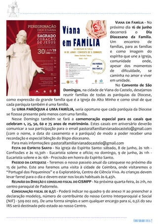 ...................................................................................................................
................................................................................................
VIANA EM FAMÍLIA - No
próximo dia 16 de junho
decorrerá o Dia
Diocesano da Família.
Um encontro de
famílias, para as famílias
e como imagem do
espírito que une a Igreja,
comunidade onde,
apesar dos momentos
de dificuldade, se
caminha no amor e viver
em unidade.
No Convento de São
Domingos, na cidade de Viana do Castelo, desejamos
reunir famílias de todas as paróquias da Diocese,
como expressão da grande família que é a Igreja do Alto Minho e como sinal de que
cada paróquia também é uma família.
Se UMA PARÓQUIA é UMA FAMÍLIA, seria oportuno que cada paróquia da Diocese
se fizesse presente pelo menos com uma família.
Nesse Domingo também se fará a comemoração especial para os casais que
celebram 1, 25, 50, 60 e 75 anos de matrimónio. Estes casais em aniversário deverão
comunicar a sua participação para o email pastoralfamiliarvianadocastelo@gmail.com
(com o nome, a data do casamento e a paróquia) de modo a poder receber uma
recordação e especial bênção do Bispo diocesano.
Para mais informações: pastoralfamiliarvianadocastelo@gmail.com
FESTA DO ESPÍRITO SANTO - Na igreja do Espírito Santo: sábado, 8 de junho, às 10h -
Confissões e às 10,30h - Eucaristia solene e ofício; no domingo, 9 de junho, às 11h -
Eucaristia solene e às 16h - Procissão em honra do Espírito Santo.
PASSEIO DA CATEQUESE - Teremos o nosso passeio anual da catequese no próximo dia
15 de junho. Este ano faremos uma visita à cidade de Coimbra, onde visitaremos o
“Portugal dos Pequeninos” e o Exploratório, Centro de Ciência Viva. As crianças devem
levar farnel para o dia e devem estar nos locais habituais às 6,45h.
REUNIÃO DA DIREÇÃO E CONSELHO FISCAL DO CISMPP - Na próxima quarta-feira, às 21h, no
centro paroquial de Padornelo.
CONSIGNAÇÃO FISCAL DE 0,5% - Poderá indicar no quadro 9 do anexo H ao preencher a
declaração modelo3, número de contribuinte do nosso Centro Interparoquial e Social
(NIF) - 509 002 005. De uma forma simples e sem qualquer encargo para si, 0,5% do seu
IRS será destinado pelo estado ao nosso Centro.
 