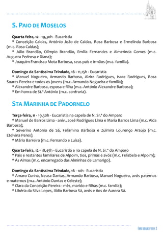...................................................................................................................
................................................................................................
S. PAIO DE MOSELOS
Quarta-feira, 12 - 19,30h - Eucaristia
* Conceição Caldas, António João de Caldas, Rosa Barbosa e Ermelinda Barbosa
(m.c. Rosa Caldas);
* Júlio Brandão, Olímpio Brandão, Emília Fernandes e Almerinda Gomes (m.c.
Augusta Pedrosa e Diana);
* Joaquim Francisco Mota Barbosa, seus pais e irmãos (m.c. família).
Domingo da Santíssima Trindade, 16 - 11,15h - Eucaristia
* Manuel Nogueira, Armando Barbosa, Alzira Rodrigues, Isaac Rodrigues, Rosa
Soares Pereira e todos os jovens (m.c. Armando Nogueira e família);
* Alexandre Barbosa, esposa e filha (m.c. António Alexandre Barbosa);
* Em honra de St.º António (m.c. confraria).
STA MARINHA DE PADORNELO
Terça-feira, 11 - 19,30h - Eucaristia na capela de N. Sr.ª do Amparo
* Manuel de Barros Lima - aniv., José Rodrigues Lima e Maria Barros Lima (m.c. Aida
Barbosa);
* Severino António de Sá, Felismina Barbosa e Zulmira Lourenço Araújo (m.c.
Etelvina Peres);
* Mário Barreiro (m.c. Fernando e Luísa).
Quarta-feira, 12 - 18,45h - Eucaristia e na capela de N. Sr.ª do Amparo
* Pais e restantes familiares de Alpoim, tios, primas e avós (m.c. Felisbela e Alpoim);
* Às Almas (m.c. encarregado das Alminhas de Lamarigo).
Domingo da Santíssima Trindade, 16 - 10h - Eucaristia
* Amaro Cunha, Neusa Dantas, Armando Barbosa, Manuel Nogueira, avós paternos
e maternos (m.c. António Dantas e Celeste);
* Clara da Conceição Pereira - mês, marido e filhas (m.c. família);
* Libéria da Silva Lopes, Ilídio Barbosa Sá, avós e tios de Aurora Sá.
 