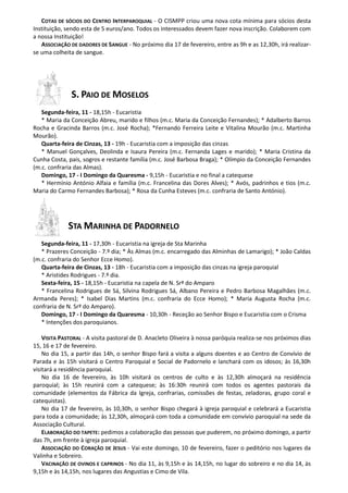COTAS DE SÓCIOS DO CENTRO INTERPAROQUIAL - O CISMPP criou uma nova cota mínima para sócios desta
Instituição, sendo esta de 5 euros/ano. Todos os interessados devem fazer nova inscrição. Colaborem com
a nossa Instituição!
   ASSOCIAÇÃO DE DADORES DE SANGUE - No próximo dia 17 de fevereiro, entre as 9h e as 12,30h, irá realizar-
se uma colheita de sangue.




               S. PAIO DE MOSELOS
   Segunda-feira, 11 - 18,15h - Eucaristia
   * Maria da Conceição Abreu, marido e filhos (m.c. Maria da Conceição Fernandes); * Adalberto Barros
Rocha e Gracinda Barros (m.c. José Rocha); *Fernando Ferreira Leite e Vitalina Mourão (m.c. Martinha
Mourão).
   Quarta-feira de Cinzas, 13 - 19h - Eucaristia com a imposição das cinzas
   * Manuel Gonçalves, Deolinda e Isaura Pereira (m.c. Fernanda Lages e marido); * Maria Cristina da
Cunha Costa, pais, sogros e restante família (m.c. José Barbosa Braga); * Olímpio da Conceição Fernandes
(m.c. confraria das Almas).
   Domingo, 17 - I Domingo da Quaresma - 9,15h - Eucaristia e no final a catequese
   * Hermínio António Alfaia e família (m.c. Francelina das Dores Alves); * Avós, padrinhos e tios (m.c.
Maria do Carmo Fernandes Barbosa); * Rosa da Cunha Esteves (m.c. confraria de Santo António).




             STA MARINHA DE PADORNELO
   Segunda-feira, 11 - 17,30h - Eucaristia na igreja de Sta Marinha
   * Prazeres Conceição - 7.º dia; * Às Almas (m.c. encarregado das Alminhas de Lamarigo); * João Caldas
(m.c. confraria do Senhor Ecce Homo).
   Quarta-feira de Cinzas, 13 - 18h - Eucaristia com a imposição das cinzas na igreja paroquial
   * Aristides Rodrigues - 7.º dia.
   Sexta-feira, 15 - 18,15h - Eucaristia na capela de N. Srª do Amparo
   * Francelina Rodrigues de Sá, Silvina Rodrigues Sá, Albano Pereira e Pedro Barbosa Magalhães (m.c.
Armanda Peres); * Isabel Dias Martins (m.c. confraria do Ecce Homo); * Maria Augusta Rocha (m.c.
confraria de N. Srª do Amparo).
   Domingo, 17 - I Domingo da Quaresma - 10,30h - Receção ao Senhor Bispo e Eucaristia com o Crisma
   * Intenções dos paroquianos.

    VISITA PASTORAL - A visita pastoral de D. Anacleto Oliveira à nossa paróquia realiza-se nos próximos dias
15, 16 e 17 de fevereiro.
    No dia 15, a partir das 14h, o senhor Bispo fará a visita a alguns doentes e ao Centro de Convívio de
Parada e às 15h visitará o Centro Paroquial e Social de Padornelo e lanchará com os idosos; às 16,30h
visitará a residência paroquial.
    No dia 16 de fevereiro, às 10h visitará os centros de culto e às 12,30h almoçará na residência
paroquial; às 15h reunirá com a catequese; às 16:30h reunirá com todos os agentes pastorais da
comunidade (elementos da Fábrica da Igreja, confrarias, comissões de festas, zeladoras, grupo coral e
catequistas).
    No dia 17 de fevereiro, às 10,30h, o senhor Bispo chegará à igreja paroquial e celebrará a Eucaristia
para toda a comunidade; às 12,30h, almoçará com toda a comunidade em convívio paroquial na sede da
Associação Cultural.
    ELABORAÇÃO DO TAPETE: pedimos a colaboração das pessoas que puderem, no próximo domingo, a partir
das 7h, em frente à igreja paroquial.
    ASSOCIAÇÃO DO CORAÇÃO DE JESUS - Vai este domingo, 10 de fevereiro, fazer o peditório nos lugares da
Valinha e Sobreiro.
    VACINAÇÃO DE OVINOS E CAPRINOS - No dia 11, às 9,15h e às 14,15h, no lugar do sobreiro e no dia 14, às
9,15h e às 14,15h, nos lugares das Angustias e Cimo de Vila.
 