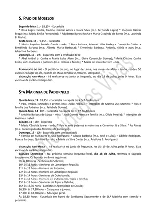 S. PAIO DE MOSELOS
    Segunda-feira, 11 - 18,15h - Eucaristia
    * Rosa Lages, família, Paulina, marido Alzira e Isaura Silva (m.c. Fernanda Lages); * Joaquim Dantas
Braga (m.c. Maria Emília Fernandes); * Adalberto Barros Rocha e Maria Gracinda de Barros (m.c. Laurinda
B. Rocha).
    Sexta-feira, 15 - 19,15h - Eucaristia
    * Maria Angelina Portela Garcia - mês; * Rosa Barbosa, Manuel Júlio Barbosa, Conceição Caldas e
Ermelinda Barbosa (m.c. Alberta Maria Barbosa); * Ermelinda Barbosa, António, Glória e avós (m.c.
Albertina Barbosa).
    Domingo, 17 - 14h - Eucaristia com a Profissão de Fé
    * Abel Aníbal da Cunha e Maria Luísa Alves (m.c. Elvira Conceição Gomes); *Maria Cristina Cunha
Costa, avós maternos e paternos (m.c. Helena e família); * Maria de Jesus Barreiro - mês.

   RENDIMENTO DO OVO - O peditório do ovo, no lugar de Lama, nos meses de Maio e Junho, rendeu 50
euros e no lugar de Afe, no mês de Maio, rendeu 54,90euros. Obrigado!
   VACINAÇÃO ANTI-RÁBICA - Irá realizar-se na junta de freguesia, no dia 18 de Julho, pelas 9 horas. Esta
vacina é de carácter obrigatório.



   STA MARINHA DE PADORNELO
   Quarta-feira, 13 - 18,15h - Eucaristia na capela de N. Srª do Amparo
   * Pais, irmãos, cunhados e primos (m.c. Adão Pereira); * Intenções de Marina Dias Martins; * Pais e
família dos Padreiros (m.c. Felisbela Gomes).
   Quinta-feira, 14 - 18h - Eucaristia na capela de N. Srª do Amparo
   * António Barbosa de Sousa - mês; * José Gomes Pereira e família (m.c. Olívia Pereira); * Intenções de
Avelino e Isabel.
   Sábado, 16 - 18h - Eucaristia
   * Maria Cândida Soares - mês; * Pais e avós paternos e maternos e Casemiro Sá e Silva; * Às Almas
(m.c. Encarregado das Alminhas de Lamarigo).
   Domingo, 17 - 12h - Eucaristia com um baptizado
   * Família de Rui Soares e Júlia Rodrigues; * Albano Barbosa (m.c. José e Luísa); * Libério Rodrigues,
Pureza Barbosa, Quintino Barreiro e Maria da Silva Dantas (m.c. Aristides B. Rodrigues).

   VACINAÇÃO ANTI-RÁBICA - Irá realizar-se na junta de freguesia, no dia 19 de Julho, pelas 9 horas. Esta
vacina é de carácter obrigatório.
   SAGRADO LAUSPERENE - Na próxima semana (segunda-feira), dia 18 de Julho, teremos o Sagrado
Lausperene. Os horários serão os seguintes:
   9h às 10 horas - Senhoras do Sobreiro;
   10h às 11 horas - Senhoras de Lamarigo e Requião;
   11h às 12 horas - Homens do Sobreiro;
   12h às 13 horas - Homens de Lamarigo e Requião;
   13h às 14 horas - Senhoras de Outrabanda;
   14h às 15 horas - Homens de Outrabanda, Tojais e Valinha;
   15h às 16 horas - Senhoras de Tojais e Valinha;
   16h às 16,30 horas - Cursistas e Apostolado de Oração;
   16,30h às 17,30 horas - Catequese e jovens;
   17,30h às 18,30 horas - Adoração geral.
   Às 18,30 horas - Eucaristia em honra do Santíssimo Sacramento e de St.ª Marinha com sermão e
procissão.
 