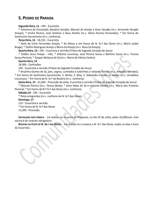 S. PEDRO DE PARADA
   Segunda-feira, 11 - 19h - Eucaristia
   * Felismina da Conceição, Rosalina Varajão, Manuel de Araújo e Assis Varajão (m.c. Armando Varajão
Araújo); * Emília Pereira, José António e Rosa Amélia (m.c. Olívia Pereira Fernandes); * Em honra do
Santíssimo Sacramento (m.c. confraria).
   Terça-feira, 12 - 18,15h - Eucaristia
   * Avós de Carla Fernandes Araújo; * Às Almas e em honra de N. Sr.ª das Dores (m.c. Maria Isabel
Braga); * Delfim Rodrigues Araújo e Maria Sá Araújo (m.c. Rosa Sá Araújo).
   Quarta-feira, 13 - 19h - Eucaristia e sermão (Tríduo do Sagrado Coração de Jesus)
   * Cidália Jesus Araújo - mês; * António Lourenço, José Pereira Sousa e Belmira Sousa (m.c. Pureza
Sousa Pereira); * Gaspar Barbosa de Sá (m.c. Maria de Fátima Castro).
   Quinta-feira, 14
   18,30h - Confissões
   19h - Eucaristia e sermão (Tríduo do Sagrado Coração de Jesus)
   * Anselmo Gomes de Sá, pais, sogros, cunhados e sobrinhos e restante família (m.c. Amabília Mendes);
* Em honra do Santíssimo Sacramento, S. Bento, S. Brás, S. Sebastião e todos os santos (m.c. Arnaldina
Lourenço); * Em honra de N. Sr.ª do Rosário (m.c. confraria).
   Sexta-feira, 15 - 21,30h - Procissão de velas, Eucaristia e sermão (Tríduo do Sagrado Coração de Jesus)
   * Manuel Pereira (m.c. Teresa Mota); * Aires Mata de Sá e restante família (m.c. Maria dos Prazeres
Pereira); * Em honra de N.ª Sr.ª das Dores (m.c. confraria).
   Sábado,16 - 19h - Eucaristia
   * Pelos emigrantes (m.c. confraria de N. Sr.ª das Dores)
   Domingo, 17
   11h - Eucaristia e sermão
   * Em honra de N. Sr.ª das Dores
   15,30h - Procissão

   VACINAÇÃO ANTI-RÁBICA - Irá realizar-se na junta de freguesia, no dia 19 de Julho, pelas 10,30horas. Esta
vacina é de carácter obrigatório.
   NOVENA DA FESTA DE N. SR.ª DAS DORES - Irá realizar-se a novena a N. Sr.ª das Dores, todos os dias à hora
da Eucaristia.
 