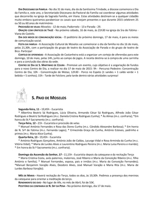 DIA DIOCESANO DA FAMÍLIA - No dia 31 de maio, dia da da Santíssima Trindade, a diocese comemora o Dia
da Família e, este ano, o Secretariado Diocesano da Pastoral da Família vai coordenar algumas atividades
que decorrerão na igreja da Sagrada Família, em Viana. Estas atividades destinam-se a qualquer cidadão
muito embora queiramos parabenizar os casais que estejam presentes e que durante 2015 celebrem 25
ou 50 ou 60 anos de matrimónio.
PROCISSÃO DE VELAS: Moselos - 12 de maio; Padornelo - 13 e Parada - 29.
ORAÇÃO COM CÂNTICOS DE TAIZÉ - No próximo sábado, 16 de maio, às 21h30 na igreja da Sra de Fátima -
Viana do Castelo.
DIA DOS MEIOS DE COMUNICAÇÃO SOCIAL - O peditório do próximo domingo, 17 de maio, é para os meios
de comunicação social.
FESTA DA FAMÍLIA - A Associação Cultural de Moselos vai comemorar o dia da família no dia 16 de maio,
pelas 21,30h, com a participação do grupo de teatro da Associação de Parada e do grupo de teatro de
Bico. Participa!
CORTEJO DE OFERENDAS - A Associação de Castanheira está a organizar um cortejo de oferendas para este
domingo, 10 de maio, pelas 14h, junto ao campo de jogos. A receita destina-se à compra de uma carrinha
e para a conclusão das obras da sede.
CENTRO DE DIA DE S. MARTINHO DE COURA - Promove um evento, cujo objetivo é a angariação de fundos
para o novo Centro de Dia, a realizar no dia 17 de maio de 2015: 9h - Percurso Pedestre: Concentração
Centro de Dia; 10h - Concentração de Motas; 12h30 - Porco no Espeto (1 sandes + 1 caldo verde + 1
bebida = 5 sonhos); 15h - Tarde de Folclore; pela tarde dentro várias atividades surpresa!
S. PAIO DE MOSELOS
Segunda-feira, 11 - 19,45h - Eucaristia
* Albertina Beatriz Sá Rodrigues, Lúcia Oliveira, Armando César Sá Rodrigues, Alfredo João César
Rodrigues e Beatriz Sá Rodrigues (m.c. Daniela Cristina Rodrigues Cunha); * Às Almas (m.c. confraria); *Em
honra do St.º Sacramento (m.c. confraria).
Terça-feira, 12 - 21h - Eucaristia e procissão de velas
* Manuel António Fernandes e Rosa das Dores Cunha (m.c. Cândido Alexandre Barbosa); * Em honra
de N. Srª de Fátima (m.c. Fernanda Lages); * Ermezinda Graça da Cunha, António Esteves, padrinho e
primos (m.c. Maria Alice Cunha).
Quarta-feira, 13 - 19,45h - Eucaristia
* António Rodrigues Gonçalves, António João de Caldas, Lycurgo Vidal e Rosa Arminda da Cunha (m.c.
Vitória Vidal); * Maria de Lurdes Alves e Laurentino Rodrigues Pereira (m.c. Maria Luísa Pereira e marido);
* Em honra do St.º Sacramento (m.c. confraria).
Domingo da Ascensão do Senhor, 17 - 11,15h - Eucaristia depois da catequese e da recitação Terço
* Maria Cristina Costa, avós paternos, maternos, José Ribeiro e Maria da Conceição Ribeiro (m.c. filho
António e família); * Manuel Fernandes, esposa, pais e irmãos (m.c. Maria da Conceição Fernandes);
*Manuel Benjamim Varajão Alves, Deodoro Alves, José Manuel Varajão e Maria Rita (m.c. Maria de
Lurdes Barbosa Varajão).
MÊS DE MARIA - Haverá recitação do Terço, todos os dias, às 19,30h. Pedimos a presença dos meninos
da catequese para orientar a meditação do terço.
RENDIMENTO DO OVO - No lugar de Afe, no mês de Abril, foi de 55€.
PEDITÓRIO DA CONFRARIA DE N. SRª DA PENA - No próximo domingo, dia 17 de maio.
 