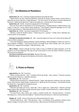 STA MARINHA DE PADORNELO
Quarta-feira, 13 - 21h - Eucaristia na igreja paroquial e procissão de velas
* Rafael Pereira da Silva, Alfredino Monteiro, Gracinda de Araújo, Silvério Araújo, Iracema Rocha e
padrinhos de Aurora Barreiro e Jorge Monteiro; * Em honra de N. Srª de Fátima e Iracema Barbosa da
Rocha (m.c. Abílio Dantas Barreiro); * Márcia Fernandes (m.c. confraria do St.º Sacramento).
Quinta-feira, 14 - 19,45h - Eucaristia na igreja de N. Srª do Amparo
* Pais, em honra de N. Srª de Fátima e N. Srª do Amparo (m.c. Felisbela Gomes); * Delfina Gomes, pais,
irmãos e irmãs (m.c. Aurora Maria Gomes Barbosa); * Avô Elautério Alexandre Rodrigues de Sá e avó
Antónia Lopes Alves (m.c. Maria Rosa Barbosa Sá e Carlos Costa Moreira).
Sexta-feira, 15 - 19,45h - Eucaristia na igreja de N. Srª do Amparo
* Marido e irmãs de Claudina Veloso; * Simão Sousa (m.c. esposa); * Irmãos vivos e falecidos (m.c.
confraria de N. Srª do Amparo).
Domingo da Ascensão do Senhor, 17 - 10h - Eucaristia depois do Terço com a festa do Pai Nosso (2º
ano) e no final a catequese
* Herculano Rodrigues, Delocena Barbosa, Avelino Rodrigues, Maria Rodrigues e Silvino de Lima (m.c.
Maria Augusta Trindade); * José Pereira da Silva, Conceição Costa, Sílvio Varajão, avós, tios, primos e
vizinhos (m.c. Augusta Silva Varajão); * Ilídio dos Santos - mês.
MÊS DE MARIA - Haverá recitação do Terço, todos os dias, às 20,30h (na igreja paroquial, na Srª do
Amparo e na Srª das Angústias). Nos dias em que há Eucaristia é à hora da mesma. Pedimos a presença
dos meninos da catequese.
PEDITÓRIO DA CONFRARIA DO SR.º ECCE HOMO - No dia 17 de maio.
PEDITÓRIO DO OVO - No lugar de Outrabanda, mês de abril, rendeu €26,13.
S. PEDRO DE PARADA
Segunda-feira, 11 - 19h - Eucaristia
* Maria Lourenço Barreiro - mês; * Laudelino Pereira de Araújo - mês e esposa; * Graciosa Lourenço,
Ilídio Lourenço e filhos (m.c. Otelinda Lourenço).
Terça-feira, 12 - 19h - Eucaristia
* Rosalina Pereira de Sousa (m.c. Manuel Pereira); * Sogro, avós paternos, maternos, tios, tias, primos,
primas, Rosa Pereira, Isabel Araújo e madrinha (m.c. Maria do Céu Sá Lourenço); * José António Pereira
Fernandes (m.c. Associação do Coração de Jesus).
Quinta-feira, 14 - 19h - Eucaristia
* Martinha Fernandes de Sá (m.c. Paula Sá); * Pais e sogros (m.c. Isabel Silva); * António Lourenço
Braga, esposa, filho, Arnaldina, marido, Rosa dos Anjos, marido e restante família (m.c. Isaltina e Manuel).
Sexta-feira, 15 - 19h - Eucaristia
* Erminda Pereira, Rosa, Olívia, pais, irmãos e restante família (m.c. Florinda Pereira); * Francisco
Domingues (m.c. Zuvina Sousa Domingues); * Rosalina Pereira de Sousa (m.c. Maria de Sousa Barbosa).
Sábado, 16 - 19,30h - Terço e Eucaristia com a festa do Pai Nosso (2.º ano)
* Arlindo Araújo de Sá - mês; * Elisa de Sousa - mês; * Luís Adriano de Sá, padrinhos, Celeste Cunha,
todos os amigos e em honra de N. Srª das Dores (m.c. Maria de Jesus Fernandes de Sá Pereira).
 
