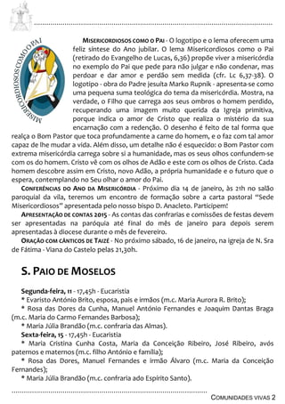 ................................................................................................................................
................................................................................................
COMUNIDADES VIVAS 2
MISERICORDIOSOS COMO O PAI - O logotipo e o lema oferecem uma
feliz síntese do Ano jubilar. O lema Misericordiosos como o Pai
(retirado do Evangelho de Lucas, 6,36) propõe viver a misericórdia
no exemplo do Pai que pede para não julgar e não condenar, mas
perdoar e dar amor e perdão sem medida (cfr. Lc 6,37-38). O
logotipo - obra do Padre jesuíta Marko Rupnik - apresenta-se como
uma pequena suma teológica do tema da misericórdia. Mostra, na
verdade, o Filho que carrega aos seus ombros o homem perdido,
recuperando uma imagem muito querida da Igreja primitiva,
porque indica o amor de Cristo que realiza o mistério da sua
encarnação com a redenção. O desenho é feito de tal forma que
realça o Bom Pastor que toca profundamente a carne do homem, e o faz com tal amor
capaz de lhe mudar a vida. Além disso, um detalhe não é esquecido: o Bom Pastor com
extrema misericórdia carrega sobre si a humanidade, mas os seus olhos confundem-se
com os do homem. Cristo vê com os olhos de Adão e este com os olhos de Cristo. Cada
homem descobre assim em Cristo, novo Adão, a própria humanidade e o futuro que o
espera, contemplando no Seu olhar o amor do Pai.
CONFERÊNCIAS DO ANO DA MISERICÓRDIA - Próximo dia 14 de janeiro, às 21h no salão
paroquial da vila, teremos um encontro de formação sobre a carta pastoral “Sede
Misericordiosos” apresentada pelo nosso bispo D. Anacleto. Participem!
APRESENTAÇÃO DE CONTAS 2015 - As contas das confrarias e comissões de festas devem
ser apresentadas na paróquia até final do mês de janeiro para depois serem
apresentadas à diocese durante o mês de fevereiro.
ORAÇÃO COM CÂNTICOS DE TAIZÉ - No próximo sábado, 16 de janeiro, na igreja de N. Sra
de Fátima - Viana do Castelo pelas 21,30h.
S. PAIO DE MOSELOS
Segunda-feira, 11 - 17,45h - Eucaristia
* Evaristo António Brito, esposa, pais e irmãos (m.c. Maria Aurora R. Brito);
* Rosa das Dores da Cunha, Manuel António Fernandes e Joaquim Dantas Braga
(m.c. Maria do Carmo Fernandes Barbosa);
* Maria Júlia Brandão (m.c. confraria das Almas).
Sexta-feira, 15 - 17,45h - Eucaristia
* Maria Cristina Cunha Costa, Maria da Conceição Ribeiro, José Ribeiro, avós
paternos e maternos (m.c. filho António e família);
* Rosa das Dores, Manuel Fernandes e irmão Álvaro (m.c. Maria da Conceição
Fernandes);
* Maria Júlia Brandão (m.c. confraria ado Espírito Santo).
 