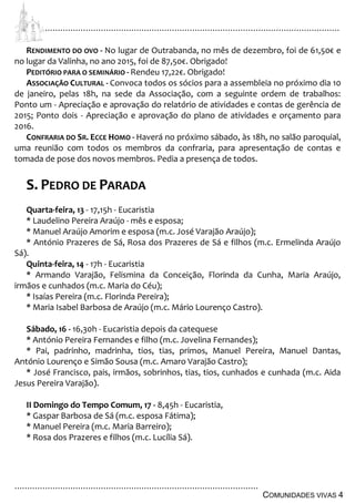 ................................................................................................................................
................................................................................................
COMUNIDADES VIVAS 4
RENDIMENTO DO OVO - No lugar de Outrabanda, no mês de dezembro, foi de 61,50€ e
no lugar da Valinha, no ano 2015, foi de 87,50€. Obrigado!
PEDITÓRIO PARA O SEMINÁRIO - Rendeu 17,22€. Obrigado!
ASSOCIAÇÃO CULTURAL - Convoca todos os sócios para a assembleia no próximo dia 10
de janeiro, pelas 18h, na sede da Associação, com a seguinte ordem de trabalhos:
Ponto um - Apreciação e aprovação do relatório de atividades e contas de gerência de
2015; Ponto dois - Apreciação e aprovação do plano de atividades e orçamento para
2016.
CONFRARIA DO SR. ECCE HOMO - Haverá no próximo sábado, às 18h, no salão paroquial,
uma reunião com todos os membros da confraria, para apresentação de contas e
tomada de pose dos novos membros. Pedia a presença de todos.
S. PEDRO DE PARADA
Quarta-feira, 13 - 17,15h - Eucaristia
* Laudelino Pereira Araújo - mês e esposa;
* Manuel Araújo Amorim e esposa (m.c. José Varajão Araújo);
* António Prazeres de Sá, Rosa dos Prazeres de Sá e filhos (m.c. Ermelinda Araújo
Sá).
Quinta-feira, 14 - 17h - Eucaristia
* Armando Varajão, Felismina da Conceição, Florinda da Cunha, Maria Araújo,
irmãos e cunhados (m.c. Maria do Céu);
* Isaías Pereira (m.c. Florinda Pereira);
* Maria Isabel Barbosa de Araújo (m.c. Mário Lourenço Castro).
Sábado, 16 - 16,30h - Eucaristia depois da catequese
* António Pereira Fernandes e filho (m.c. Jovelina Fernandes);
* Pai, padrinho, madrinha, tios, tias, primos, Manuel Pereira, Manuel Dantas,
António Lourenço e Simão Sousa (m.c. Amaro Varajão Castro);
* José Francisco, pais, irmãos, sobrinhos, tias, tios, cunhados e cunhada (m.c. Aida
Jesus Pereira Varajão).
II Domingo do Tempo Comum, 17 - 8,45h - Eucaristia,
* Gaspar Barbosa de Sá (m.c. esposa Fátima);
* Manuel Pereira (m.c. Maria Barreiro);
* Rosa dos Prazeres e filhos (m.c. Lucília Sá).
 