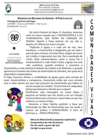 COMUNIDADES VIVAS 2015
ANO 14 | 10.01.16 | Nº 603
Tel: 251782158 / 251782400
Email: comunidadesvivas@gmail.com
Blog: http://comunidadesvivas.pt.vu
DOMINGO DO BATISMO DO SENHOR - A PORTA DA LUZ
A liturgia do próximo domingo:
LEITURA I - Is 62,1-5; LEITURA II - 1 Cor 12,4-11;
EVANGELHO - Jo 2,1-11.
Da Carta Pastoral do Bispo, D. Anacleto, devemos
reter no nosso coração que: a MISERICÓRDIA É A LEI
FUNDAMENTAL QUE MORA NO CORAÇÃO DA
PESSOA. Repetir a frase anterior em voz alta e,
depois, em silêncio no nosso coração.
“Aplicada à Igreja e a cada um de nós, seus
membros, a misericórdia é obrigatória, por ser dela e
para ela que vivemos, tal como Deus, origem do nosso
ser cristão, é impensável sem ela. Daí a exortação de
Cristo: Sede misericordiosos como o vosso Pai é
misericordioso! S. João Paulo II dizia: a Igreja vive uma
vida autêntica, quando professa e proclama a
misericórdia, o mais admirável atributo do Criador e do Redentor, e quando
aproxima os homens das fontes da misericórdia do Salvador, das quais ela é
depositária e dispensadora.
O Papa Francisco afirma: a credibilidade da Igreja passa pela estrada do
amor misericordioso e compassivo. Avancemos então por essa estrada,
com o olhar atento aos que mais precisam da misericórdia que habita no
nosso coração de cristãos.” (Carta Pastoral, adaptado)
Está preparado para a Missão que o espera?
Partilhemos esta mensagem do nosso Bispo e
peçamos ao Senhor que nos ensine a ter um coração
misericordioso para connosco e para todos os que nos
rodeiam, os nossos irmãos.
Rezemos a Salve Rainha, pedindo a Deus por
intercessão da Mãe da Misericórdia que nos ajude a
colocar em prática a MISERICÓRIDA. É hora de
abrirmos a… PORTA PRINCIPAL!
Obras de Misericórdia [corporais/ espirituais]
Compromisso do mês de janeiro:
Dar de vestir a quem não tem
Corrigir os que erram
 