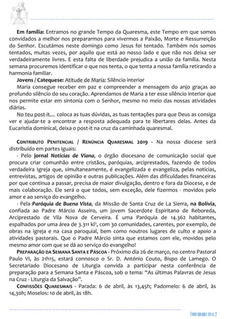 ...................................................................................................................
................................................................................................
Em família: Entramos no grande Tempo da Quaresma, este Tempo em que somos
convidados a melhor nos prepararmos para vivermos a Paixão, Morte e Ressurreição
do Senhor. Escutámos neste domingo como Jesus foi tentado. Também nós somos
tentados, muitas vezes, por aquilo que está ao nosso lado e que não nos deixa ser
verdadeiramente livres. E esta falta de liberdade prejudica a união da família. Nesta
semana procuremos identificar o que nos tenta, o que tenta a nossa família retirando a
harmonia familiar.
Jovens / Catequese: Atitude de Maria: Silêncio interior
Maria consegue receber em paz e compreender a mensagem do anjo graças ao
profundo silêncio do seu coração. Aprendamos de Maria a ter esse silêncio interior que
nos permite estar em sintonia com o Senhor, mesmo no meio das nossas atividades
diárias.
No teu post-it… coloca as tuas dúvidas, as tuas tentações para que Deus as consiga
ver e ajudar-te a encontrar a resposta adequada para te libertares delas. Antes da
Eucaristia dominical, deixa o post-it na cruz da caminhada quaresmal.
CONTRIBUTO PENITENCIAL / RENÚNCIA QUARESMAL 2019 - Na nossa diocese será
distribuído em partes iguais:
- Pelo jornal Notícias de Viana, o órgão diocesano de comunicação social que
procura criar comunhão entre cristãos, paróquias, arciprestados, fazendo de todos
verdadeira Igreja que, simultaneamente, é evangelizada e evangeliza, pelas notícias,
entrevistas, artigos de opinião e outras publicações. Além das dificuldades financeiras
por que continua a passar, precisa de maior divulgação, dentro e fora da Diocese, e de
mais colaboração. Ele será o que todos, sem exceção, dele fizermos - movidos pelo
amor e ao serviço do evangelho.
- Pela Paróquia de Buena Vista, da Missão de Santa Cruz de La Sierra, na Bolívia,
confiada ao Padre Márcio Asseiro, um jovem Sacerdote Espiritano de Reboreda,
Arciprestado de Vila Nova de Cerveira. É uma Paróquia de 14.362 habitantes,
espalhados por uma área de 3.311 kl2, com 30 comunidades, carentes, por exemplo, de
obras na igreja e na casa paroquial, bem como noutros lugares de culto e apoio a
atividades pastorais. Que o Padre Márcio sinta que estamos com ele, movidos pelo
mesmo amor com que se dá ao serviço do evangelho!
PREPARAÇÃO DA SEMANA SANTA E PÁSCOA - Próximo dia 26 de março, no centro Pastoral
Paulo VI, às 21h15, estará connosco o Sr. D. António Couto, Bispo de Lamego. O
Secretariado Diocesano de Liturgia convida a participar nesta conferência de
preparação para a Semana Santa e Páscoa, sob o tema: “As últimas Palavras de Jesus
na Cruz - Liturgia da Salvação”.
CONFISSÕES QUARESMAIS - Parada: 6 de abril, às 13,45h; Padornelo: 6 de abril, às
14,30h; Moselos: 10 de abril, às 18h.
 