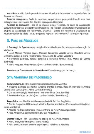 ...................................................................................................................
................................................................................................
VISITA PASCAL - No domingo de Páscoa: em Moselos e Padornelo; na segunda-feira de
Páscoa: em Parada.
DIREITOS PAROQUIAIS - Pedia às senhoras responsáveis pelo peditório do ovo para
entregarem os envelopes dos direitos paroquiais. Obrigado!
ACORDES DE PRIMAVERA - Dia 17 de março, pelas 15 horas, na sede da Associação
Cultural Recreativa e Desportiva de Padornelo, irá realizar-se uma tarde musical com os
grupos da Associação de Padornelo, ZAATAM - Grupo de Recolha e Divulgação da
Musica Popular de Sátão - Viseu e o grupo Popular “Os Teimosos” - Monção. Aparece!
S. PAIO DE MOSELOS
II Domingo da Quaresma, 17 - 11,15h - Eucaristia depois da catequese e da oração da
Via Sacra
* José Manuel Varajão Alves, Manuel Benjamim Varajão Alves, Deodoro Alves,
Umbolina Caldas e Maria Rita Barbosa (m.c. Maria de Lurdes Varajão);
* Fernanda Barbosa, Teresa Barbosa e restante família (m.c. Maria do Carmo
Barbosa);
* Maria Augusta Alves Barbosa (m.c. confraria do St.º Sacramento).
PEDITÓRIO DA CONFRARIA DE N. SRA DA PENA - Este domingo, 10 de março.
STA MARINHA DE PADORNELO
Segunda-feira, 11 - 18h - Eucaristia na igreja de Santa Marinha
* Iracema Barbosa da Rocha, António Dantas Gomes, Rosa D. Barreiro e Amália
Cecília Silva Dantas (m.c. Abílio Dantas Barreiro);
* Clara da Conceição Pereira-mês, marido e filhas (m.c. família);
* António Barbosa de Lima (m.c. confraria do Sr.º Ecce Homo).
Terça-feira, 12 - 18h - Eucaristia na capela de N. Sr.ª das Angústias
* Tomás Nogueira, Hilário José, Vitalina Dantas Monteiro e Preciosa Monteiro (m.c.
Irene Monteiro);
* Alberto Rodrigues Barbosa (m.c. confraria de N. Sr.ª das Angústias);
* José Alves (m.c. confraria de N. Sr.ª das Angústias).
Quarta-feira, 13 - 18h - Eucaristia na capela de N. Sr.ª do Amparo
* Avós, avós, tios e tias (m.c. Maria Alves);
* Pais, prima, marido, primo e esposa (m.c. Felisbela e Alpoim);
 