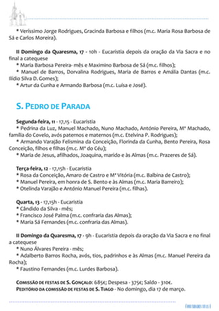 ...................................................................................................................
................................................................................................
* Veríssimo Jorge Rodrigues, Gracinda Barbosa e filhos (m.c. Maria Rosa Barbosa de
Sá e Carlos Moreira).
II Domingo da Quaresma, 17 - 10h - Eucaristia depois da oração da Via Sacra e no
final a catequese
* Maria Barbosa Pereira- mês e Maximino Barbosa de Sá (m.c. filhos);
* Manuel de Barros, Dorvalina Rodrigues, Maria de Barros e Amália Dantas (m.c.
Ilídio Silva D. Gomes);
* Artur da Cunha e Armando Barbosa (m.c. Luísa e José).
S. PEDRO DE PARADA
Segunda-feira, 11 - 17,15 - Eucaristia
* Pedrina da Luz, Manuel Machado, Nuno Machado, António Pereira, Mª Machado,
família do Covelo, avós paternos e maternos (m.c. Etelvina P. Rodrigues);
* Armando Varajão Felismina da Conceição, Florinda da Cunha, Bento Pereira, Rosa
Conceição, filhos e filhas (m.c. Mª do Céu);
* Maria de Jesus, afilhados, Joaquina, marido e às Almas (m.c. Prazeres de Sá).
Terça-feira, 12 - 17,15h - Eucaristia
* Rosa da Conceição, Amaro de Castro e Mª Vitória (m.c. Balbina de Castro);
* Manuel Pereira, em honra de S. Bento e às Almas (m.c. Maria Barreiro);
* Otelinda Varajão e António Manuel Pereira (m.c. filhas).
Quarta, 13 - 17,15h - Eucaristia
* Cândido da Silva - mês;
* Francisco José Palma (m.c. confraria das Almas);
* Maria Sá Fernandes (m.c. confraria das Almas).
II Domingo da Quaresma, 17 - 9h - Eucaristia depois da oração da Via Sacra e no final
a catequese
* Nuno Álvares Pereira - mês;
* Adalberto Barros Rocha, avós, tios, padrinhos e às Almas (m.c. Manuel Pereira da
Rocha);
* Faustino Fernandes (m.c. Lurdes Barbosa).
COMISSÃO DE FESTAS DE S. GONÇALO: 685€; Despesa - 375€; Saldo - 310€.
PEDITÓRIO DA COMISSÃO DE FESTAS DE S. TIAGO - No domingo, dia 17 de março.
 