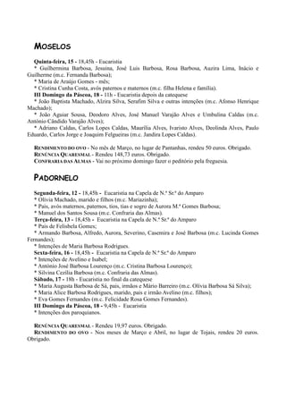 MOSELOS
  Quinta-feira, 15 - 18,45h - Eucaristia
  * Guilhermina Barbosa, Jesuina, José Luis Barbosa, Rosa Barbosa, Auzira Lima, Inácio e
Guilherme (m.c. Fernanda Barbosa);
  * Maria de Araújo Gomes - mês;
  * Cristina Cunha Costa, avós paternos e maternos (m.c. filha Helena e família).
  III Domingo da Páscoa, 18 - 11h - Eucaristia depois da catequese
  * João Baptista Machado, Alzira Silva, Serafim Silva e outras intenções (m.c. Afonso Henrique
Machado);
  * João Aguiar Sousa, Deodoro Alves, José Manuel Varajão Alves e Umbulina Caldas (m.c.
António Cândido Varajão Alves);
  * Adriano Caldas, Carlos Lopes Caldas, Maurília Alves, Ivaristo Alves, Deolinda Alves, Paulo
Eduardo, Carlos Jorge e Joaquim Felgueiras (m.c. Jandira Lopes Caldas).

  RENDIMENTO DO OVO - No mês de Março, no lugar de Pantanhas, rendeu 50 euros. Obrigado.
  RENÚNCIA QUARESMAL - Rendeu 148,73 euros. Obrigado.
  CONFRARIA DAS ALMAS - Vai no próximo domingo fazer o peditório pela freguesia.


  PADORNELO
   Segunda-feira, 12 - 18,45h - Eucaristia na Capela de N.ª Sr.ª do Amparo
   * Olívia Machado, marido e filhos (m.c. Mariazinha);
   * Pais, avós maternos, paternos, tios, tias e sogro de Aurora M.ª Gomes Barbosa;
   * Manuel dos Santos Sousa (m.c. Confraria das Almas).
   Terça-feira, 13 - 18,45h - Eucaristia na Capela de N.ª Sr.ª do Amparo
   * Pais de Felisbela Gomes;
   * Armando Barbosa, Alfredo, Aurora, Severino, Casemira e José Barbosa (m.c. Lucinda Gomes
Fernandes);
   * Intenções de Maria Barbosa Rodrigues.
   Sexta-feira, 16 - 18,45h - Eucaristia na Capela de N.ª Sr.ª do Amparo
   * Intenções de Avelino e Isabel;
   * António José Barbosa Lourenço (m.c. Cristina Barbosa Lourenço);
   * Silvina Cezília Barbosa (m.c. Confraria das Almas).
   Sábado, 17 - 18h - Eucaristia no final da catequese
   * Maria Augusta Barbosa de Sá, pais, irmãos e Mário Barreiro (m.c. Olívia Barbosa Sá Silva);
   * Maria Alice Barbosa Rodrigues, marido, pais e irmão Avelino (m.c. filhos);
   * Eva Gomes Fernandes (m.c. Felicidade Rosa Gomes Fernandes).
   III Domingo da Páscoa, 18 - 9,45h - Eucaristia
   * Intenções dos paroquianos.

  RENÚNCIA QUARESMAL - Rendeu 19,97 euros. Obrigado.
  RENDIMENTO DO OVO - Nos meses de Março e Abril, no lugar de Tojais, rendeu 20 euros.
Obrigado.
 