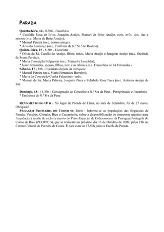 PARADA
   Quarta-feira, 14 - 8,30h - Eucaristia
   * Custódia Rosa de Brito, Joaquim Araújo, Manuel de Brito Araújo, avós, avôs, tios, tias e
primos (m.c. Maria de Brito Araújo);
   * Manuel Pereira (m.c. pessoa amiga);
   * Arnaldo Lourenço (m.c. Confraria de N.ª Sr.ª do Rosário).
   Quinta-feira, 15 - 8,30h - Eucaristia
   * Olívia de Sá, Camilo de Araújo, filhos, netos, Maria Araújo e Joaquim Araújo (m.c. Otelinda
de Sousa Pereira);
   * Maria Conceição Felgueiras (m.c. Manuel e Leocádia);
   * Isaac Fernandes, esposa, filhos, neto e às Almas (m.c. Francelina de Sá Fernandes).
   Sábado, 17 - 18h - Eucaristia depois da catequese
   * Manuel Pereira (m.c. Maria Fernandes Barreiro);
   * Maria da Conceição Cunha Felgueiras - mês;
   * Manuel de Sá, Maria Palmira, Joaquim Pires e Felisbela Rosa Pires (m.c. António Araújo de
Sá).

  Domingo, 18 - 14,30h - Consagração do Concelho a N.ª Sra da Pena - Peregrinação e Eucaristia
  * Em honra de N.ª Sra da Pena

   RENDIMENTO DO OVO – No lugar de Parada de Cima, no mês de Setembro, foi de 27 euros.
Obrigado!
   PAISAGEM PROTEGIDA DO CORNO DE BICO - Informa-se as populações das freguesias de
Parada, Vascões, Cristelo, Bico e Castanheira, sobre a disponibilização de transporte gratuito para
frequência à sessão de esclarecimento do Plano Especial de Ordenamento da Paisagem Protegida do
Corno de Bico (PEOPPCB), que se realizará no próximo dia 13 de Outubro de 2009, pelas 18h no
Centro Cultural de Paredes de Coura. É para estar às 17,50h junto à Escola de Parada.
 