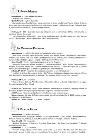 S. PAIO DE MOSELOS
   Quarta-feira, 14 - 18h - Jubileu das Almas
   * Às Almas (m.c. confraria).
   Quinta-feira, 15 - 17,45h - Eucaristia
   *José Luís Barbosa, Rosa Barbosa e outras intenções de Simão Luís Barbosa; *Maria Cristina da Cunha
Costa, pais, sogros e restantes familiares (m.c. José Barbosa Braga); * Alfredo José Gomes, Carlota de Jesus
e Alberto António Gomes (m.c. Elvira Conceição Gomes).

   Domingo, 18 - 11h - Eucaristia depois da catequese com os seminaristas (10h) e no final visita ao
cemitério (Jubileu das Almas)
   * Hermínio António Alfaia - Aniv; * João Aguiar, Adelina Barbosa e Franklim Vieira (m.c. João Barbosa
Sousa); * Às Almas (m.c. Nuno Vieira Gomes e Rosa Barbosa Cunha).




          STA MARINHA DE PADORNELO
   Segunda-feira, 12 - 18,30h - Eucaristia na Capela de N. Sr.ª do Amparo
   * Mãe, irmãs, sobrinha, sogros e Armando Barreto (m.c. Alpoim Sousa); *Maria Pereira, Maria Alves,
António Alves Pereira, José Alves Peres, Clarinda Barbosa de Sá, Zulmira Araújo Lourenço, João Barbosa e
Aurora Barbosa de Sá (m.c. pessoa amiga); * Delfim Guilherme Alves - mês.
   Terça-feira, 13 - 17,45h - Eucaristia na capela de N. Sr.ª do Amparo
   * Benjamim Fernandes, Adília e Sandra (m.c. Claudina Fernandes); * Alzira Gomes, Casemiro Pereira
Barbosa e Armando Barreto (m.c. Zulmira Pereira Barreto Barbosa); * Silvina Rodrigues de Sá, Albano
Pereira, Francelina Rodrigues Sá e Pedro Magalhães (m.c. Armanda Peres).
   Sábado, 17 - 17,15h - Eucaristia depois da catequese com os seminaristas (16h)
   * José Luís de Sá (m.c. Carminda da Cunha e Sá); * Libéria Silva Lopes, avós paternos, maternos e Telmo
José Barbosa (m.c. Aurora Fernanda Sá Barbosa); *Em honra do Srº Ecce Homo (m.c. confraria).

   Domingo, 18 - 9,45h - Eucaristia
   * Pais de Cristina Barbosa; * Em honra do Srº Ecce Homo (m.c. confraria); *Albano Pereira e esposa
(m.c. confraria do Srº Ecce Homo).

   REUNIÃO DE PAIS - No próximo sábado, 17 de novembro, haverá reunião de pais da catequese no final da
Eucaristia. É importante a presença de todos para programar o ano da catequese.
   ACRDPADORNELO - No próximo sábado, às 14,45h, haverá ensaio para as crianças.
   RENDIMENTO DO OVO - No lugar de Tojais, nos meses de setembro e outubro, foi de 12,60 euros e no lugar
do Sobreiro, foi de 81,30euros.
   PEDITÓRIO PARA A DIOCESE - Rendeu 17,74 euros. Obrigado!




           S. PEDRO DE PARADA
   Segunda-feira, 12 - 17,45h - Eucaristia
   * António Lourenço Araújo (m.c. Marcília Sá); * Gaspar Barbosa Sá (m.c. viúva); * Manuel Machado,
Erminda Pereira, tios, António, Manuel, Maria, Rosa, Olívia e às Almas (m.c. Graciete Barbosa).
   Terça-feira, 13 - 17h - Eucaristia
   * António Domingues e filha (m.c. Ermelinda Sousa Lira); * Às Almas (m.c. Arnaldina); * Manuel
Lourenço Barreiro -mês.
   Quarta-feira, 14 - 17h - Eucaristia
   * Joaquim Araújo, esposa, Camilo, Olívia, Maria Castro Sá, às Almas e Eva Sá Araújo (m.c. Rosa Lima
Lourenço); * Manuel Pereira, avós, avôs, tios e tias de Teresa Mota; * Às Almas (m.c. José e Céu Varajão).
 