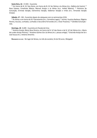Sexta-feira, 16 - 17,45h - Eucaristia
   * Em honra de N. Sr.ª das Dores, em honra de N. Srª de Fátima e às Almas (m.c. Balbina de Castro); *
Rosa Esteves, Ermelinda Ribeiro, Manuel Araújo e às Almas (m.c. Aníbal Ribeiro); * Felismina da
Conceição, Erminda Varajão, Clementina Varajão, Valdemar Varajão e irmãs (m.c. Armando Varajão
Araújo).

   Sábado, 17 - 16h - Eucaristia depois da catequese com os seminaristas (15h)
   * Às Almas e em honra do St.º Sacramento (m.c. Carmelina Lages); * Jacinta, Faustino Barbosa, Efigénia
Pereira, tios,tias, cunhados, cunhadas e Secundino Fernandes (m.c. Elviar Prazeres) ; * Cândida Conceição -
mês.

   Domingo, 18 - 8,30h - Eucaristia em Parada de Cima
   * António Araújo, Maria Rosa Pereira, em honra de N. Srª das Dores e de N. Srª de Fátima (m.c. Maria
de Lurdes Araújo Pereira); * Anselmo Gomes Sá e às Almas (m.c. pessoa amiga); * Gracinda Araújo de Sá e
José Sousa (m.c. António Amorim).

   RENDIMENTO DO OVO - No lugar de Várzea, no mês de outubro, foi de 50 euros. Obrigado!
 
