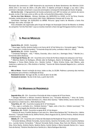 Municipal vão comemorar o 500º Aniversário do nascimento do Beato Bartolomeu dos Mártires (1514-
2014) entre 3 de maio de 2014 a 18 julho 2015. O objetivo principal é divulgar a sua vida e obra;
promover a devoção e promover a causa da canonização e consequente declaração de Doutor da Igreja.
UM DIA PELA VIDA - O Agrupamento de Escolas juntamente com APP irá realizar um rastreio do cancro
da pele, no dia 17 de maio, entre as 10h e as 16h, na Escola Eb2,3/Secundária. Participe!
UM DIA PELA VIDA: MOSELOS - Almoço: Domingo, dia 18/05/2013 às 12h30, na Srª da Pena; Ementa:
Entradas, Lombo de porco; Leite-creme; Café. Preço: 10€/pessoa; Crianças até 12 anos: 5€
Caminhada: Domingo, dia 25/05/2013 às 09h00. Percurso: Igreja matriz de Moselos a Santa Ana
(Reirigo). Ida e volta. Inscrição: 1€
Estas atividades são organizadas pelo Grupo de Amigos da Associação Cultural de Moselos no âmbito
da campanha “Um Dia Pela Vida” e que as receitas revertem a favor da Liga Portuguesa Contra o Cancro.
S. PAIO DE MOSELOS
Quarta-feira, 14 - 19,45h - Eucaristia
* Rosa Lages, família, António Coelho e em honra de N. Srª de Fátima (m.c. Fernanda Lages); * Marido,
pais e sogros (m.c. Emília Fernandes); * Ermezinda Graça da Cunha, cunhada e mãe (m.c. Alice).
Quinta-feira, 15 - 19,45h - Eucaristia
* Ermelinda Rodrigues - mês; * Hilário, Gracinda, Júlia e José (m.c. Domingos Silva); * Marido (m.c.
Ermezinda Libéria Barbosa)
V Domingo da Páscoa, 18 - 11h - Eucaristia com a Festa do Pai Nosso depois da catequese e do Terço
* Albertina Beatriz Sá Rodrigues, Alfredo João Sá Rodrigues, Beatriz Sá Rodrigues, Franklim Dantas
Rodrigues e Teresa Maria Dantas (m.c. Daniela Cunha); * Maria Cristina Costa, José Ribeiro, avós
maternos e paternos (m.c. filho António e família); * Aurora de Fátima Azevedo Nogueira (m.c. confraria
das Almas).
MÊS DE MARIA - Haverá recitação do terço, todos os dias, às 19,30h. Pedimos a presença dos meninos
da catequese para orientar a meditação do terço.
RENDIMENTO DO OVO - No lugar de Afe, no mês de abril, foi de 50€.
VACINAÇÃO DE BOVINOS - No dia 13 de maio, a partir das 9,15h.
STA MARINHA DE PADORNELO
Segunda-feira, 12 - 21h - Eucaristia e Procissão de Velas na Igreja do Srº Ecce Homo
* Edvirges Monteiro e Adriano Inocêncio Monteiro (m.c. Fernanda Monteiro); * Artur da Cunha,
Pureza Jesus Soares e restantes familiares (m.c. Maria Alice Soares); * Abílio Simões, Aurora Gentil, tios e
tias paternas e maternas (m.c. Abílio Barbosa Silva).
Terça-feira, 13 - 19h - Eucaristia na igreja de N. Srª do Amparo
* Pais, sogra e cunhados (m.c. Felisbela Gomes); * Sogro, avós e tios (m.c. Celeste Lourenço); * Às
Almas (m.c. encarregado das Alminhas de Lamarigo).
Sexta-feira, 16 - 19,45h - Eucaristia na igreja de N. Srª do Amparo
* António de Jesus, Franklim Barbosa e seus pais (m.c. Maria Rosa Barbosa Sá);* Às Almas (m.c. Idalina
Amorim); * Gonçalo Emídio de Sá, Delfina Pereira, Maria Augusta de Sá, Zulmira Pereira, António Amaral
e António Sá (m.c. família).
Sábado, 17 - 17h - Eucaristia com a Festa da Vida depois da Recitação do Terço e da catequese
* Armando Barbosa, Alfredo Fernandes, Aurora Gomes, Severino Fernandes, José e Casemira Barbosa
(m.c. Lucinda Gomes Fernandes); * Manuel Fernando Rocha Araújo, Rosa Faria de Oliveira, Felismina
Silva, Elvira Rocha, António Rocha, Quitéria Rocha, Camilo Dantas e Maria Azevedo Dantas (m.c. Isaura
Faria da Rocha); *António Silva Barreiro e família (m.c. Maria Rodrigues Barreiro).
 