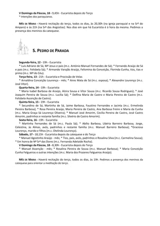 V Domingo da Páscoa, 18 - 9,45h - Eucaristia depois do Terço
* Intenções dos paroquianos.
MÊS DE MARIA - Haverá recitação do terço, todos os dias, às 20,30h (na igreja paroquial e na Srª do
Amparo) e às 21h (na Srª das Angústias). Nos dias em que há Eucaristia é à hora da mesma. Pedimos a
presença dos meninos da catequese.
S. PEDRO DE PARADA
Segunda-feira, 12 - 19h - Eucaristia
* Luís Adriano de Sá, Mª Jesus e pais (m.c. António Manuel Fernandes de Sá); * Fernando Araújo de Sá
e pais (m.c. Felisbela Sá); * Armando Varajão Araújo, Felismina da Conceição, Florinda Cunha, tios, tias e
primo (m.c. Mª do Céu).
Terça-feira, 13 - 21h - Eucaristia e Procissão de Velas
* Arnaldina Conceição Lourenço - mês; * Aires Mata de Sá (m.c. esposa); * Alexandre Lourenço (m.c.
José Vítor).
Quarta-feira, 14 - 19h - Eucaristia
* Maria Isabel Barbosa de Araújo, Alzira Sousa e Vítor Sousa (m.c. Ricardo Sousa Rodrigues); * José
Joaquim Pereira de Sousa (m.c. Lucília Sá); * Delfina Maria de Castro e Maria Pereira de Castro (m.c.
Felisbela Ascenção de Castro).
Quinta-feira, 15 - 19h - Eucaristia
* Secundino de Sá, Martinha de Sá, Jaime Barbosa, Faustino Fernandes e Jacinta (m.c. Ermelinda
Pereira Barbosa); * Rosa Pereira Araújo, Maria Pereira de Castro, Ana Barbosa Freire e Maria da Cunha
(m.c. Maria Graça Sá Lourenço Oliveira); * Manuel José Amorim, Cecília Pereira de Castro, José Castro
Amorim, padrinhos e restante família (m.c. Silvério de Castro Amorim).
Sexta-feira, 16 - 19h - Eucaristia
* Martinha Fernandes de Sá (m.c. Paula Sá); * Abílio Barbosa, Libéria Barreiro Barbosa, Jorge,
Celestina, às Almas, avós, padrinhos e restante família (m.c. Manuel Barreiro Barbosa); *Graciosa
Lourenço, marido e filhos (m.c. Otelinda Lourenço).
Sábado, 17 - 18,15h - Eucaristia depois da catequese e do Terço
* Manuel Agostinho Araújo - mês; * Tios, pais, avós, padrinhos e Rosalina Silva (m.c. Carmelina Sousa);
* Em honra de Nª Srª das Dores (m.c. Fernanda Adelaide Rocha).
V Domingo da Páscoa, 18 - 8,30h - Eucaristia depois do Terço
* Manuel Assenção - mês; * Rosalina Pereira de Sousa (m.c. Manuel Barbosa); * Maria Conceição
Cunha Felgueiras e outras intenções (m.c. Maria dos Prazeres Felgueiras Araújo).
MÊS DE MARIA - Haverá recitação do terço, todos os dias, às 19h. Pedimos a presença dos meninos da
catequese para orientar a meditação do terço.
 