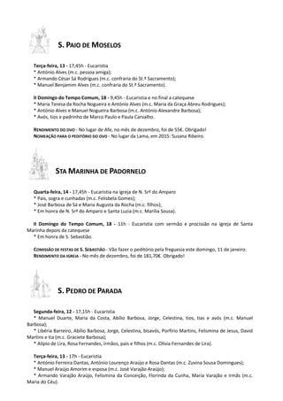 S. PAIO DE MOSELOS
Terça-feira, 13 - 17,45h - Eucaristia
* António Alves (m.c. pessoa amiga);
* Armando César Sá Rodrigues (m.c. confraria do St.º Sacramento);
* Manuel Benjamim Alves (m.c. confraria do St.º Sacramento).
II Domingo do Tempo Comum, 18 - 9,45h - Eucaristia e no final a catequese
* Maria Teresa da Rocha Nogueira e António Alves (m.c. Maria da Graça Abreu Rodrigues);
* António Alves e Manuel Nogueira Barbosa (m.c. António Alexandre Barbosa);
* Avós, tios e padrinho de Marco Paulo e Paula Carvalho.
RENDIMENTO DO OVO - No lugar de Afe, no mês de dezembro, foi de 55€. Obrigado!
NOMEAÇÃO PARA O PEDITÓRIO DO OVO - No lugar da Lama, em 2015: Susana Ribeiro.
STA MARINHA DE PADORNELO
Quarta-feira, 14 - 17,45h - Eucaristia na igreja de N. Srª do Amparo
* Pais, sogra e cunhadas (m.c. Felisbela Gomes);
* José Barbosa de Sá e Maria Augusta da Rocha (m.c. filhos);
* Em honra de N. Srª do Amparo e Santa Luzia (m.c. Marília Sousa).
II Domingo do Tempo Comum, 18 - 11h - Eucaristia com sermão e procissão na igreja de Santa
Marinha depois da catequese
* Em honra de S. Sebastião.
COMISSÃO DE FESTAS DE S. SEBASTIÃO - Vão fazer o peditório pela freguesia este domingo, 11 de janeiro.
RENDIMENTO DA IGREJA - No mês de dezembro, foi de 181,70€. Obrigado!
S. PEDRO DE PARADA
Segunda-feira, 12 - 17,15h - Eucaristia
* Manuel Duarte, Maria da Costa, Abílio Barbosa, Jorge, Celestina, tios, tias e avós (m.c. Manuel
Barbosa);
* Libéria Barreiro, Abílio Barbosa, Jorge, Celestina, bisavós, Porfírio Martins, Felismina de Jesus, David
Martins e tia (m.c. Graciete Barbosa);
* Alípio de Lira, Rosa Fernandes, irmãos, pais e filhos (m.c. Olívia Fernandes de Lira).
Terça-feira, 13 - 17h - Eucaristia
* António Ferreira Dantas, António Lourenço Araújo e Rosa Dantas (m.c. Zuvina Sousa Domingues);
* Manuel Araújo Amorim e esposa (m.c. José Varajão Araújo);
* Armando Varajão Araújo, Felismina da Conceição, Florinda da Cunha, Maria Varajão e irmãs (m.c.
Maria do Céu).
 