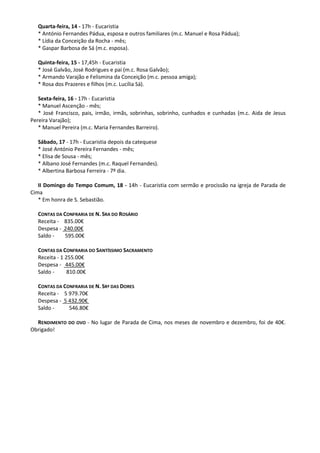 Quarta-feira, 14 - 17h - Eucaristia
* António Fernandes Pádua, esposa e outros familiares (m.c. Manuel e Rosa Pádua);
* Lídia da Conceição da Rocha - mês;
* Gaspar Barbosa de Sá (m.c. esposa).
Quinta-feira, 15 - 17,45h - Eucaristia
* José Galvão, José Rodrigues e pai (m.c. Rosa Galvão);
* Armando Varajão e Felismina da Conceição (m.c. pessoa amiga);
* Rosa dos Prazeres e filhos (m.c. Lucília Sá).
Sexta-feira, 16 - 17h - Eucaristia
* Manuel Ascenção - mês;
* José Francisco, pais, irmão, irmãs, sobrinhas, sobrinho, cunhados e cunhadas (m.c. Aida de Jesus
Pereira Varajão);
* Manuel Pereira (m.c. Maria Fernandes Barreiro).
Sábado, 17 - 17h - Eucaristia depois da catequese
* José António Pereira Fernandes - mês;
* Elisa de Sousa - mês;
* Albano José Fernandes (m.c. Raquel Fernandes).
* Albertina Barbosa Ferreira - 7º dia.
II Domingo do Tempo Comum, 18 - 14h - Eucaristia com sermão e procissão na igreja de Parada de
Cima
* Em honra de S. Sebastião.
CONTAS DA CONFRARIA DE N. SRA DO ROSÁRIO
Receita - 835.00€
Despesa - 240.00€
Saldo - 595.00€
CONTAS DA CONFRARIA DO SANTÍSSIMO SACRAMENTO
Receita - 1 255.00€
Despesa - 445.00€
Saldo - 810.00€
CONTAS DA CONFRARIA DE N. SRª DAS DORES
Receita - 5 979.70€
Despesa - 5 432.90€
Saldo - 546.80€
RENDIMENTO DO OVO - No lugar de Parada de Cima, nos meses de novembro e dezembro, foi de 40€.
Obrigado!
 