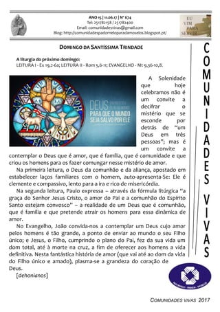 COMUNIDADES VIVAS 2017
ANO 15 | 11.06.17 | Nº 674
Tel: 251782158 / 251782400
Email: comunidadesvivas@gmail.com
Blog: http://comunidadespadorneloparadamoselos.blogspot.pt/
DOMINGO DA SANTÍSSIMA TRINDADE
A liturgia do próximo domingo:
LEITURA I - Ex 19,2-6a; LEITURA II - Rom 5,6-11; EVANGELHO - Mt 9,36-10,8.
A Solenidade
que hoje
celebramos não é
um convite a
decifrar o
mistério que se
esconde por
detrás de “um
Deus em três
pessoas”; mas é
um convite a
contemplar o Deus que é amor, que é família, que é comunidade e que
criou os homens para os fazer comungar nesse mistério de amor.
Na primeira leitura, o Deus da comunhão e da aliança, apostado em
estabelecer laços familiares com o homem, auto-apresenta-Se: Ele é
clemente e compassivo, lento para a ira e rico de misericórdia.
Na segunda leitura, Paulo expressa – através da fórmula litúrgica “a
graça do Senhor Jesus Cristo, o amor do Pai e a comunhão do Espírito
Santo estejam convosco” – a realidade de um Deus que é comunhão,
que é família e que pretende atrair os homens para essa dinâmica de
amor.
No Evangelho, João convida-nos a contemplar um Deus cujo amor
pelos homens é tão grande, a ponto de enviar ao mundo o seu Filho
único; e Jesus, o Filho, cumprindo o plano do Pai, fez da sua vida um
dom total, até à morte na cruz, a fim de oferecer aos homens a vida
definitiva. Nesta fantástica história de amor (que vai até ao dom da vida
do Filho único e amado), plasma-se a grandeza do coração de
Deus.
[dehonianos]
 
