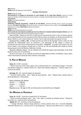 16h-Intervalo
16h30-Oração de Vésperas e encerramento
                                        Domingo, 19 de Fevereiro
09h30-Oração de Laudes
10h-Conferência: A teologia do Sacramento no canto litúrgico Pe. Dr. Jorge Alves Barbosa, Professor na Escola
Superior de Teologia e Ciências Humanas de Viana do Castelo, e Formador do Secretariado Diocesano da Educação Cristã
11h-Intervalo
11h30-Ensaio para a Eucaristia
12h15-Almoço
14h30-Mesa Redonda: Sacramento - missão Pe. Dr. Rui Alberto, Salesiano, Animador juvenil e Director das Edições
Salesianas Pe. Doutor Tony Neves, Missionário Espiritano, Jornalista e Professor na Univ. Lusófona. Casal Conceição Cancela
(Professora do 1º Ciclo) e Paulo Silva (Profissional de Seguros)
16h15-Intervalo
16h30-Ensaio e preparação para a Eucaristia
17h-Eucaristia de encerramento presidida por Sua Ex.cia Rev.ma D. Anacleto Cordeiro Gonçalves Oliveira com rito
de nomeação dos Novos Ministros Extraordinários da Comunhão
   JUBILEU DE S. PAIO - Celebra-se este mês os 1100 anos do nascimento do mártir S. Paio, em Alveos, diocese
de Tuy-Vigo (dezembro de 911 ou janeiro de 912). Morreu mártir em Cordoba, em 26 de Junho de 925. Em
Alveos celebra-se com o nome familiar de “menino” por ter sido martirizado com apenas 13 anos.
   CONSIGNAÇÃO FISCAL DE 0,5% DO IRS - O Estado permite que 0,5% do IRS liquidado reverta a favor de uma
instituição de solidariedade social. Ao preencher a sua declaração de IRS, indique o número de
contribuinte do nosso Centro Interparoquial e Social (NIF) - 509002005 - no quadro 9 do anexo H. De uma
forma simples e sem qualquer encargo para si, 0,5% do seu IRS será destinado pelo estado ao Centro
Interparoquial e Social de Moselos, Padornelo e Parada.
   ASSOCIAÇÃO DE DADORES DE SANGUE - Vai ser realizada uma colheita de sangue nesta Associação, no dia 19 de
fevereiro, entre as 9 e as 12,30 horas.
   No dia 25 de março, irá ser realizada uma festa de angariação de fundos, em Bordéus, França. Quem
estiver interessado em participar deve contactar a Associação.


   S. PAIO DE MOSELOS
   Sexta, 16 - 17,20h - Eucaristia
   * Maria Cristina da Cunha Costa, sogros, pais e restante família (m.c. José Barbosa Braga); * Fernando
José Barbosa Nogueira e restante família (m.c. Maria Alice Barbosa Nogueira); * António Caldas (m.c.
confraria das Almas).

   Domingo, 19 - 11h - Eucaristia depois da catequese
   * Hirmínio António Alfaia - mês; * Maria de Jesus Barreiro - Aniv; * Alberto Alves, Carolina Alves e
Carminda Alves (m.c. Olívia Alves).

   CONTAS DA CONFRARIA DE ST.º ANTÓNIO
   Receita ---------- 2.860.48
   Despesa ----------1.324,72
   Saldo -------------1.535,76
   RENDIMENTO DO OVO - No lugar de Afe, no mês de janeiro, foi de 63,20 euros. Obrigado!


   STA MARINHA DE PADORNELO
   Terça, 14 - 18,30h - Eucaristia na capela de N. Srª do Amparo
   * Maria Fernanda Rodrigues Lopes - mês; * Pais, sogra e cunhadas de Felisbela Gomes; * Benjamim
Fernandes (m.c. confraria do St.º Sacramento).
   Sábado, 18 - 17h - Eucaristia no final da catequese
    * Edvirges Monteiro, Adriano Araújo Monteiro e Amaro António ALves (m.c. Fernanda Adelaide);
*Alfredino Monteiro (m.c. confraria de N. Srª das Angústias); * Maria de Jesus Barreiro (m.c. confraria do
 