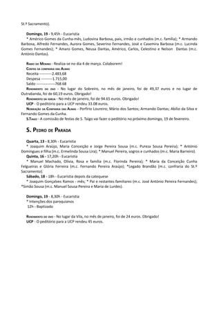 St.º Sacramento).

   Domingo, 19 - 9,45h - Eucaristia
   * Américo Gomes da Cunha-mês, Ludovina Barbosa, pais, irmão e cunhados (m.c. família); * Armando
Barbosa, Alfredo Fernandes, Aurora Gomes, Severino Fernandes, José e Casemira Barbosa (m.c. Lucinda
Gomes Fernandes); * Amaro Gomes, Neusa Dantas, Américo, Carlos, Celestino e Nelson Dantas (m.c.
António Dantas).

   RAMO DO MENINO - Realiza-se no dia 4 de março. Colaborem!
   CONTAS DA CONFRARIA DAS ALMAS
   Receita ----------2.483,68
   Despesa ---------1.715,00
   Saldo ---------------768.68
   RENDIMENTO DO OVO - No lugar do Sobreiro, no mês de janeiro, foi de 49,37 euros e no lugar de
Outrabanda, foi de 60,19 euros. Obrigado!
   RENDIMENTO DA IGREJA - No mês de janeiro, foi de 94.65 euros. Obrigado!
   UCP - O peditório para a UCP rendeu 33.08 euros.
   NOMEAÇÃO DA CONFRARIA DAS ALMAS - Porfírio Loureiro; Mário dos Santos; Armando Dantas; Abílio da Silva e
Fernando Gomes da Cunha.
   S.TIAGO - A comissão de festas de S. Taigo vai fazer o peditório no próximo domingo, 19 de fevereiro.

   S. PEDRO DE PARADA
   Quarta, 13 - 8,30h - Eucaristia
   * Joaquim Araújo, Maria Conceição e Jorge Pereira Sousa (m.c. Pureza Sousa Pereira); * António
Domingues e filha (m.c. Ermelinda Sousa Lira); * Manuel Pereira, sogros e cunhados (m.c. Maria Barreiro).
   Quinta, 16 - 17,20h - Eucaristia
   * Manuel Machado, Olívia, Rosa e família (m.c. Florinda Pereira); * Maria da Conceição Cunha
Felgueiras e Glória Ferreira (m.c. Fernando Pereira Araújo); *Legado Brandão (m.c. confraria do St.º
Sacramento).
   Sábado, 18 - 18h - Eucaristia depois da catequese
   * Joaquim Gonçalves Ramos - mês; * Pai e restantes familiares (m.c. José António Pereira Fernandes);
*Simão Sousa (m.c. Manuel Sousa Pereira e Maria de Lurdes).

   Domingo, 19 - 8,30h - Eucaristia
   * Intenções dos paroquianos
   12h - Baptizado

   RENDIMENTO DO OVO - No lugar da Vila, no mês de janeiro, foi de 24 euros. Obrigado!
   UCP - O peditório para a UCP rendeu 45 euros.
 