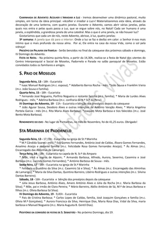 CAMINHADA DE ADVENTO: ACOLHER E IRRADIAR A LUZ - Iremos desenvolver uma dinâmica pastoral, muito
simples, em torno da ideia principal: «Acolher e irradiar a Luz»! Materializaremos esta ideia, através da
decoração de uma lanterna, com quatro janelas. Durante o Advento, vamos abrir várias janelas, pelas
quais nos entra e pelas quais passa a Luz, que se ergue sobre nós, no Natal! Cada ser humano é uma
janela, a esplêndida, a grandiosa janela de uma catedral. Mas o que é uma janela, se não houver luz?
    Gostaríamos que cada um de nós, neste Advento, abrisse, à luz, quatro janelas:
    3ª semana: A janela que dá para o interior: Onde a luz se faz e desfaz em calor: o Senhor é-nos mais
íntimo que o mais profundo da nossa alma. Por aí, Ele entra na casa da nossa Vida, como o sol pela
vidraça!
    PRESÉPIO DA PALAVRA EM FAMÍLIA - Serão benzidos no final da catequese dos próximos sábado e domingo,
IV Domingo do Advento.
    FESTA DE NATAL - Na próxima quinta-feira, a partir da 14,30h, realiza-se a festa de Natal dos utentes do
Centro Interparoquial e Social de Moselos, Padornelo e Parada no salão paroquial de Moselos. Estão
convidados todos os familiares e amigos.

   S. PAIO DE MOSELOS
   Segunda-feira, 13 - 18h - Eucaristia
   * Isaac Manuel Rodrigues (m.c. esposa); * Adalberto Barros Rocha - mês; *João Sousa e Franklim Vieira
(m.c. João Sousa e Família).
   Quarta-feira, 15 - 18h - Eucaristia
   * Fernando José Nogueira, Porfírio Nogueira e restante família (m.c. família); * Maria de Lurdes Alves
Rodrigues - mês; * Adelina Barbosa (m.c. confraria de N.ª Sr.ª da Pena).
   IV Domingo do Advento, 19 - 11h - Eucaristia e bênção dos presépios depois da catequese
   * João Aguiar Sousa, Deodoro Alves e outras intenções de António Varajão Alves; * Maria Angelina
Portela Garcia - mês (m.c. Rita Maria Alves Barbosa); *Joaquim Mota Barbosa e tios falecidos (m.c. José
Bento Mota Barbosa).

   RENDIMENTO DO OVO - No lugar de Pantanhas, no mês de Novembro, foi de 41,25 euros. Obrigado!


   STA MARINHA DE PADORNELO
    Segunda-feira, 13 - 17,15h - Eucaristia na igreja de St.ª Marinha
    * M.ª Cândida Soares - mês; * Eva Gomes Fernandes, António José de Caldas, Álvaro Gomes Fernandes,
Anselmo Araújo e restante família (m.c. Felicidade Rosa Gomes Fernandes Araújo); * Às Almas (m.c.
Encarregado das Alminhas de Lamarigo).
    Terça-feira, 14 - 18h - Eucaristia na capela de N. Sr.ª do Amparo
    * Mãe, irmã e sogros de Alpoim; * Armando Barbosa, Alfredo, Aurora, Severino, Casemira e José
Barbosa (m.c. Lucinda Gomes Fernandes); * António Barbosa de Sousa - mês.
    Sexta-feira, 17 - 18h - Eucaristia na igreja de St.ª Marinha
    * Felisbela e Gualdino da Silva (m.c. Casemiro Sá e Silva); * Às Almas (m.c. Encarregado das Alminhas
de Lamarigo); * Maria da Silva Dantas, Quintino Barreiro, Libério Rodrigues e outras intenções (m.c. Silvina
Dantas Barreiro).
    Sábado, 18 - 16h - Eucaristia e bênção dos presépios depois da catequese
    * Júlia Jesus Barbosa, António Alves, Amaro António Alves e Júlia da Rocha (m.c. Maria Barbosa da
Silva); * Mãe, pai e irmão de Clara Pereira; * Mário Barreiro, Abílio António de Sá, M.ª de Jesus Barbosa e
filhos (m.c. Olívia Barbosa Sá Silva).
    IV Domingo do Advento, 19 - 9,45h - Eucaristia
    * Pais de Cristina Barbosa; * Carlos Lopes de Caldas, família, José Joaquim Gonçalves e família (m.c.
Olívia M.ª Gonçalves); * Aurora Francisca da Silva, Henrique Dias, Maria Rosa Dias, Vidal da Silva, maria
barbosa e Manuel Nogueira (m.c. Maria Augusta B. Gentil Dias).

   PEDITÓRIO DA COMISSÃO DE FESTAS DE S. SEBASTIÃO - No próximo Domingo, dia 19.
 